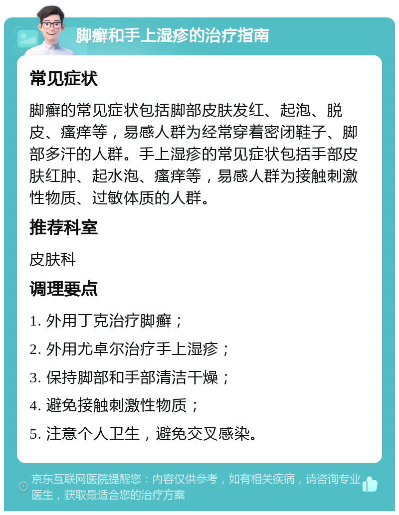 脚癣和手上湿疹的治疗指南 常见症状 脚癣的常见症状包括脚部皮肤发红、起泡、脱皮、瘙痒等，易感人群为经常穿着密闭鞋子、脚部多汗的人群。手上湿疹的常见症状包括手部皮肤红肿、起水泡、瘙痒等，易感人群为接触刺激性物质、过敏体质的人群。 推荐科室 皮肤科 调理要点 1. 外用丁克治疗脚癣； 2. 外用尤卓尔治疗手上湿疹； 3. 保持脚部和手部清洁干燥； 4. 避免接触刺激性物质； 5. 注意个人卫生，避免交叉感染。