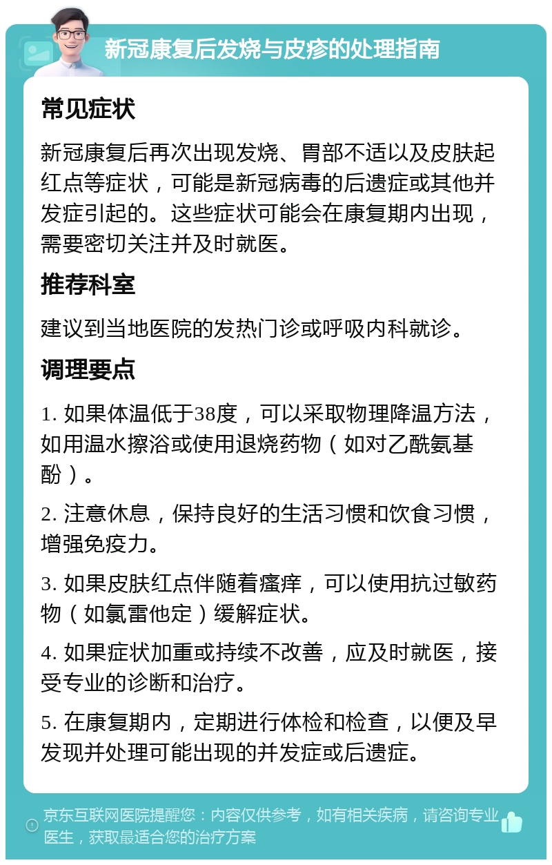 新冠康复后发烧与皮疹的处理指南 常见症状 新冠康复后再次出现发烧、胃部不适以及皮肤起红点等症状，可能是新冠病毒的后遗症或其他并发症引起的。这些症状可能会在康复期内出现，需要密切关注并及时就医。 推荐科室 建议到当地医院的发热门诊或呼吸内科就诊。 调理要点 1. 如果体温低于38度，可以采取物理降温方法，如用温水擦浴或使用退烧药物（如对乙酰氨基酚）。 2. 注意休息，保持良好的生活习惯和饮食习惯，增强免疫力。 3. 如果皮肤红点伴随着瘙痒，可以使用抗过敏药物（如氯雷他定）缓解症状。 4. 如果症状加重或持续不改善，应及时就医，接受专业的诊断和治疗。 5. 在康复期内，定期进行体检和检查，以便及早发现并处理可能出现的并发症或后遗症。