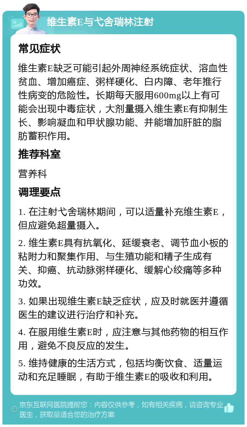 维生素E与弋舍瑞林注射 常见症状 维生素E缺乏可能引起外周神经系统症状、溶血性贫血、增加癌症、粥样硬化、白内障、老年推行性病变的危险性。长期每天服用600mg以上有可能会出现中毒症状，大剂量摄入维生素E有抑制生长、影响凝血和甲状腺功能、并能增加肝脏的脂肪蓄积作用。 推荐科室 营养科 调理要点 1. 在注射弋舍瑞林期间，可以适量补充维生素E，但应避免超量摄入。 2. 维生素E具有抗氧化、延缓衰老、调节血小板的粘附力和聚集作用、与生殖功能和精子生成有关、抑癌、抗动脉粥样硬化、缓解心绞痛等多种功效。 3. 如果出现维生素E缺乏症状，应及时就医并遵循医生的建议进行治疗和补充。 4. 在服用维生素E时，应注意与其他药物的相互作用，避免不良反应的发生。 5. 维持健康的生活方式，包括均衡饮食、适量运动和充足睡眠，有助于维生素E的吸收和利用。