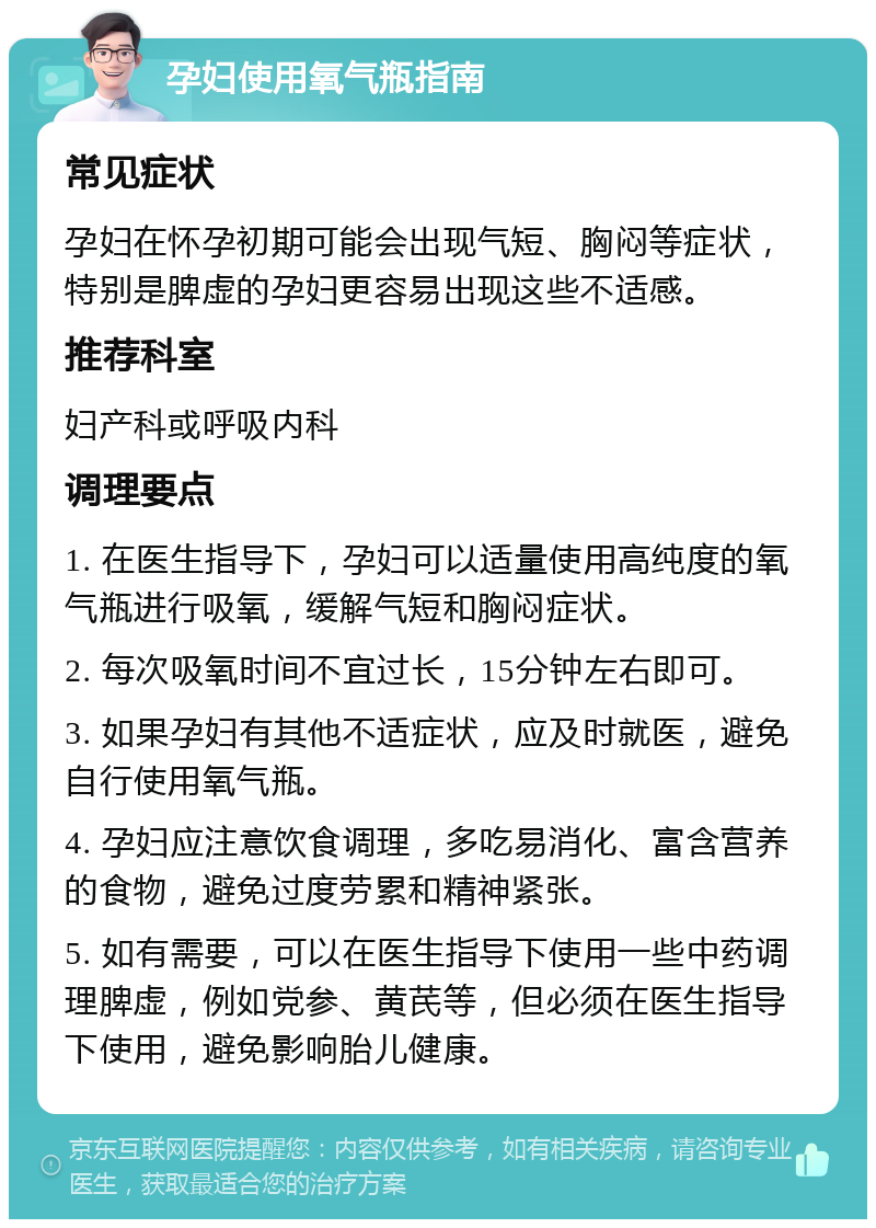 孕妇使用氧气瓶指南 常见症状 孕妇在怀孕初期可能会出现气短、胸闷等症状，特别是脾虚的孕妇更容易出现这些不适感。 推荐科室 妇产科或呼吸内科 调理要点 1. 在医生指导下，孕妇可以适量使用高纯度的氧气瓶进行吸氧，缓解气短和胸闷症状。 2. 每次吸氧时间不宜过长，15分钟左右即可。 3. 如果孕妇有其他不适症状，应及时就医，避免自行使用氧气瓶。 4. 孕妇应注意饮食调理，多吃易消化、富含营养的食物，避免过度劳累和精神紧张。 5. 如有需要，可以在医生指导下使用一些中药调理脾虚，例如党参、黄芪等，但必须在医生指导下使用，避免影响胎儿健康。