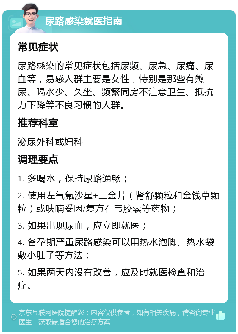 尿路感染就医指南 常见症状 尿路感染的常见症状包括尿频、尿急、尿痛、尿血等，易感人群主要是女性，特别是那些有憋尿、喝水少、久坐、频繁同房不注意卫生、抵抗力下降等不良习惯的人群。 推荐科室 泌尿外科或妇科 调理要点 1. 多喝水，保持尿路通畅； 2. 使用左氧氟沙星+三金片（肾舒颗粒和金钱草颗粒）或呋喃妥因/复方石韦胶囊等药物； 3. 如果出现尿血，应立即就医； 4. 备孕期严重尿路感染可以用热水泡脚、热水袋敷小肚子等方法； 5. 如果两天内没有改善，应及时就医检查和治疗。