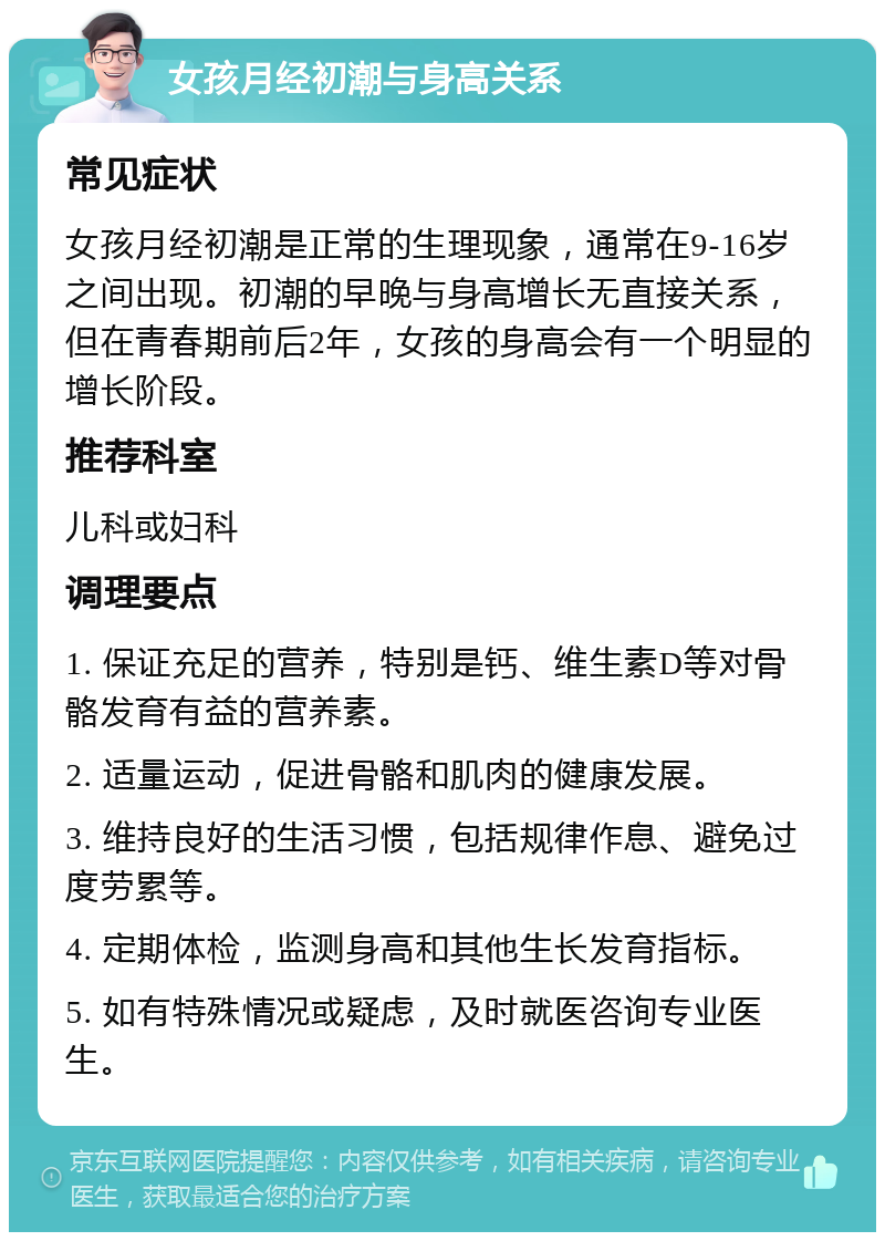 女孩月经初潮与身高关系 常见症状 女孩月经初潮是正常的生理现象，通常在9-16岁之间出现。初潮的早晚与身高增长无直接关系，但在青春期前后2年，女孩的身高会有一个明显的增长阶段。 推荐科室 儿科或妇科 调理要点 1. 保证充足的营养，特别是钙、维生素D等对骨骼发育有益的营养素。 2. 适量运动，促进骨骼和肌肉的健康发展。 3. 维持良好的生活习惯，包括规律作息、避免过度劳累等。 4. 定期体检，监测身高和其他生长发育指标。 5. 如有特殊情况或疑虑，及时就医咨询专业医生。