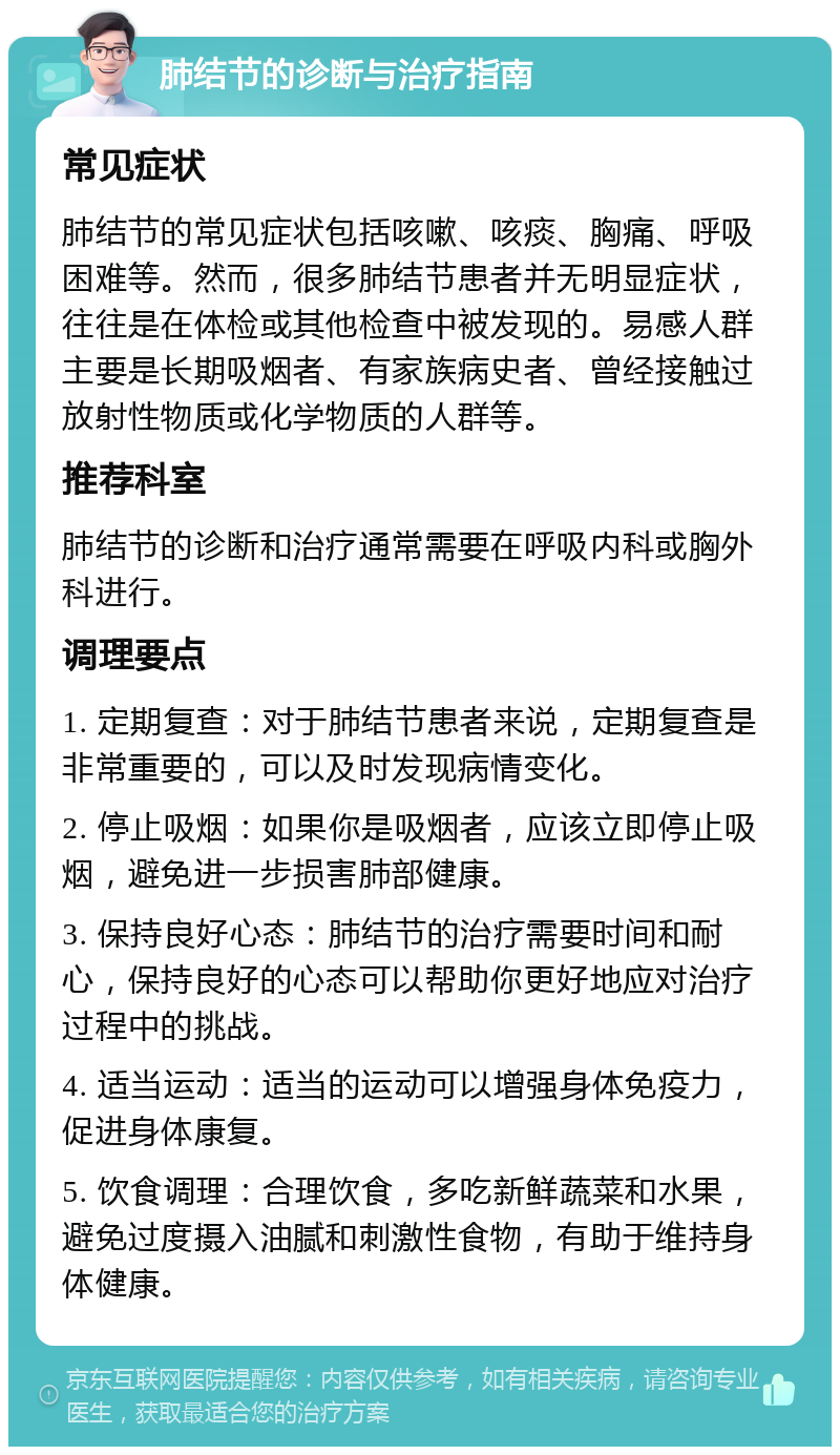 肺结节的诊断与治疗指南 常见症状 肺结节的常见症状包括咳嗽、咳痰、胸痛、呼吸困难等。然而，很多肺结节患者并无明显症状，往往是在体检或其他检查中被发现的。易感人群主要是长期吸烟者、有家族病史者、曾经接触过放射性物质或化学物质的人群等。 推荐科室 肺结节的诊断和治疗通常需要在呼吸内科或胸外科进行。 调理要点 1. 定期复查：对于肺结节患者来说，定期复查是非常重要的，可以及时发现病情变化。 2. 停止吸烟：如果你是吸烟者，应该立即停止吸烟，避免进一步损害肺部健康。 3. 保持良好心态：肺结节的治疗需要时间和耐心，保持良好的心态可以帮助你更好地应对治疗过程中的挑战。 4. 适当运动：适当的运动可以增强身体免疫力，促进身体康复。 5. 饮食调理：合理饮食，多吃新鲜蔬菜和水果，避免过度摄入油腻和刺激性食物，有助于维持身体健康。