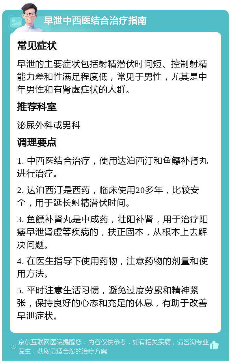 早泄中西医结合治疗指南 常见症状 早泄的主要症状包括射精潜伏时间短、控制射精能力差和性满足程度低，常见于男性，尤其是中年男性和有肾虚症状的人群。 推荐科室 泌尿外科或男科 调理要点 1. 中西医结合治疗，使用达泊西汀和鱼鳔补肾丸进行治疗。 2. 达泊西汀是西药，临床使用20多年，比较安全，用于延长射精潜伏时间。 3. 鱼鳔补肾丸是中成药，壮阳补肾，用于治疗阳痿早泄肾虚等疾病的，扶正固本，从根本上去解决问题。 4. 在医生指导下使用药物，注意药物的剂量和使用方法。 5. 平时注意生活习惯，避免过度劳累和精神紧张，保持良好的心态和充足的休息，有助于改善早泄症状。