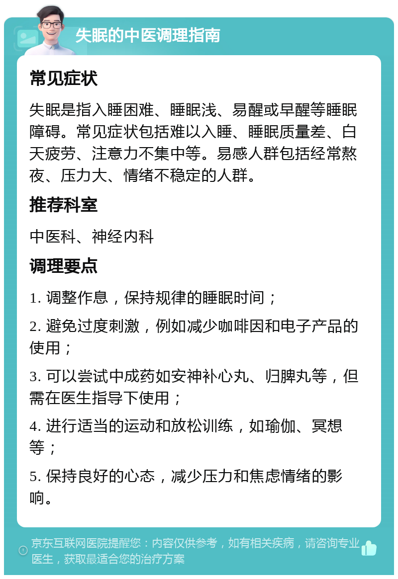 失眠的中医调理指南 常见症状 失眠是指入睡困难、睡眠浅、易醒或早醒等睡眠障碍。常见症状包括难以入睡、睡眠质量差、白天疲劳、注意力不集中等。易感人群包括经常熬夜、压力大、情绪不稳定的人群。 推荐科室 中医科、神经内科 调理要点 1. 调整作息，保持规律的睡眠时间； 2. 避免过度刺激，例如减少咖啡因和电子产品的使用； 3. 可以尝试中成药如安神补心丸、归脾丸等，但需在医生指导下使用； 4. 进行适当的运动和放松训练，如瑜伽、冥想等； 5. 保持良好的心态，减少压力和焦虑情绪的影响。