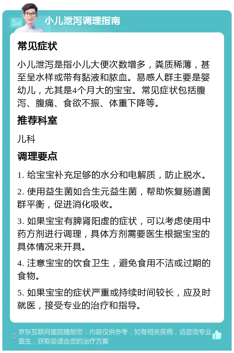 小儿泄泻调理指南 常见症状 小儿泄泻是指小儿大便次数增多，粪质稀薄，甚至呈水样或带有黏液和脓血。易感人群主要是婴幼儿，尤其是4个月大的宝宝。常见症状包括腹泻、腹痛、食欲不振、体重下降等。 推荐科室 儿科 调理要点 1. 给宝宝补充足够的水分和电解质，防止脱水。 2. 使用益生菌如合生元益生菌，帮助恢复肠道菌群平衡，促进消化吸收。 3. 如果宝宝有脾肾阳虚的症状，可以考虑使用中药方剂进行调理，具体方剂需要医生根据宝宝的具体情况来开具。 4. 注意宝宝的饮食卫生，避免食用不洁或过期的食物。 5. 如果宝宝的症状严重或持续时间较长，应及时就医，接受专业的治疗和指导。