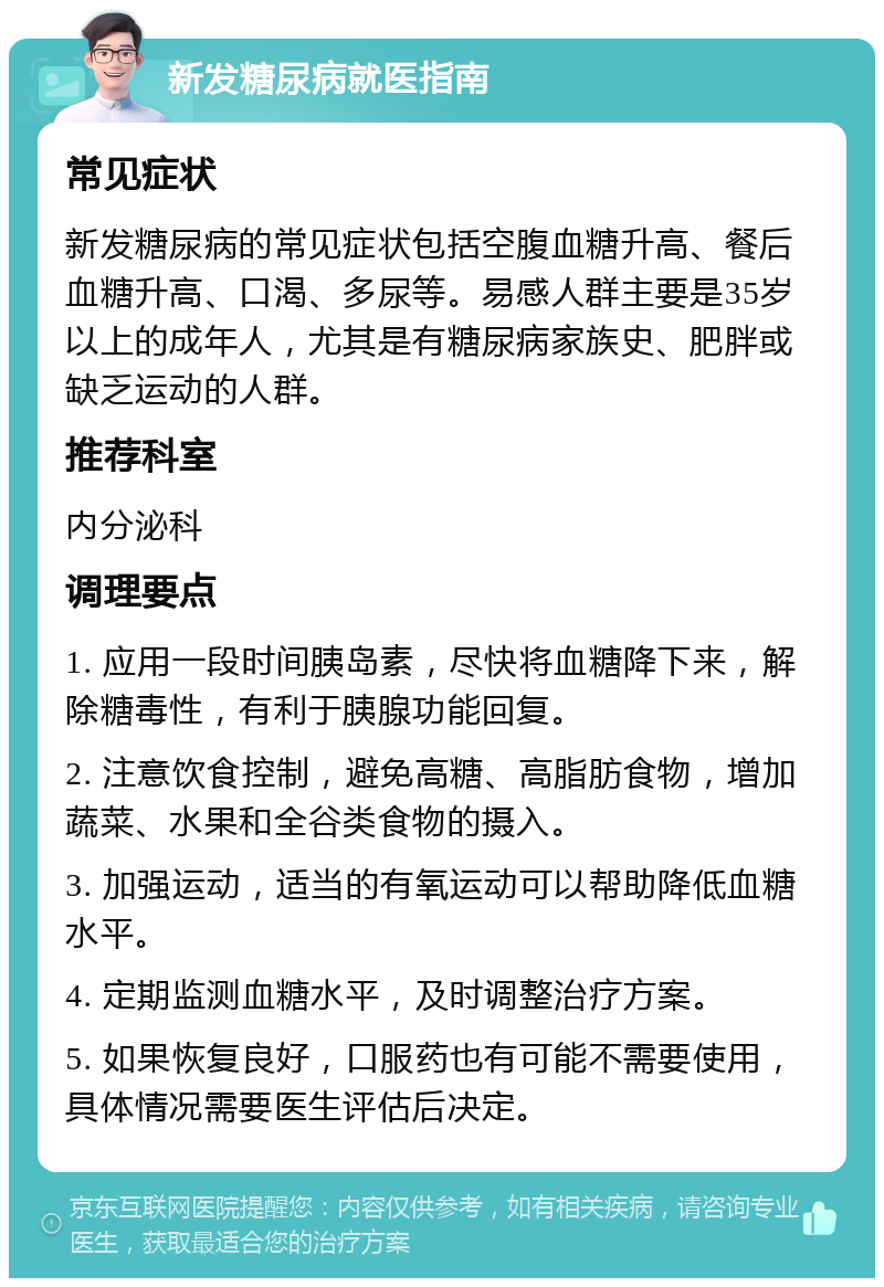 新发糖尿病就医指南 常见症状 新发糖尿病的常见症状包括空腹血糖升高、餐后血糖升高、口渴、多尿等。易感人群主要是35岁以上的成年人，尤其是有糖尿病家族史、肥胖或缺乏运动的人群。 推荐科室 内分泌科 调理要点 1. 应用一段时间胰岛素，尽快将血糖降下来，解除糖毒性，有利于胰腺功能回复。 2. 注意饮食控制，避免高糖、高脂肪食物，增加蔬菜、水果和全谷类食物的摄入。 3. 加强运动，适当的有氧运动可以帮助降低血糖水平。 4. 定期监测血糖水平，及时调整治疗方案。 5. 如果恢复良好，口服药也有可能不需要使用，具体情况需要医生评估后决定。