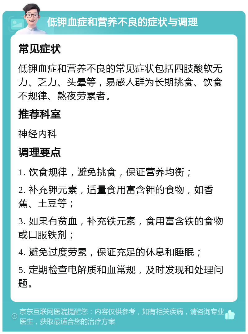 低钾血症和营养不良的症状与调理 常见症状 低钾血症和营养不良的常见症状包括四肢酸软无力、乏力、头晕等，易感人群为长期挑食、饮食不规律、熬夜劳累者。 推荐科室 神经内科 调理要点 1. 饮食规律，避免挑食，保证营养均衡； 2. 补充钾元素，适量食用富含钾的食物，如香蕉、土豆等； 3. 如果有贫血，补充铁元素，食用富含铁的食物或口服铁剂； 4. 避免过度劳累，保证充足的休息和睡眠； 5. 定期检查电解质和血常规，及时发现和处理问题。