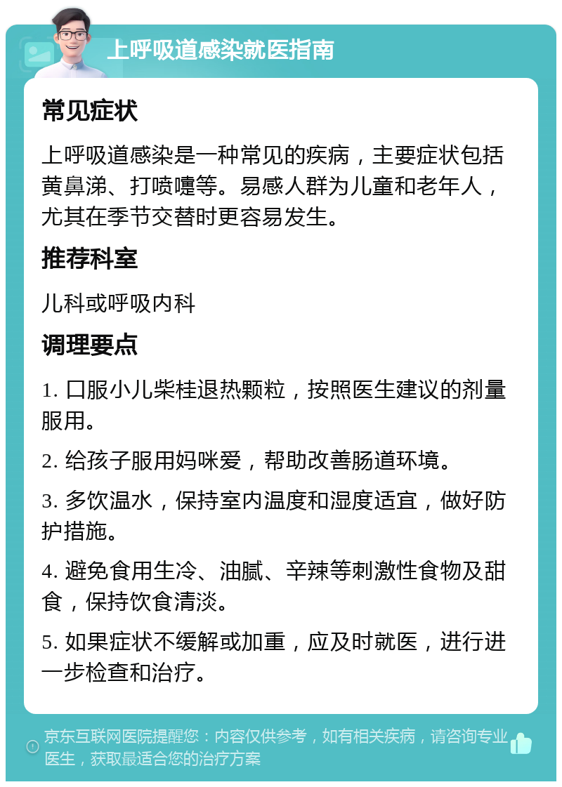 上呼吸道感染就医指南 常见症状 上呼吸道感染是一种常见的疾病，主要症状包括黄鼻涕、打喷嚏等。易感人群为儿童和老年人，尤其在季节交替时更容易发生。 推荐科室 儿科或呼吸内科 调理要点 1. 口服小儿柴桂退热颗粒，按照医生建议的剂量服用。 2. 给孩子服用妈咪爱，帮助改善肠道环境。 3. 多饮温水，保持室内温度和湿度适宜，做好防护措施。 4. 避免食用生冷、油腻、辛辣等刺激性食物及甜食，保持饮食清淡。 5. 如果症状不缓解或加重，应及时就医，进行进一步检查和治疗。