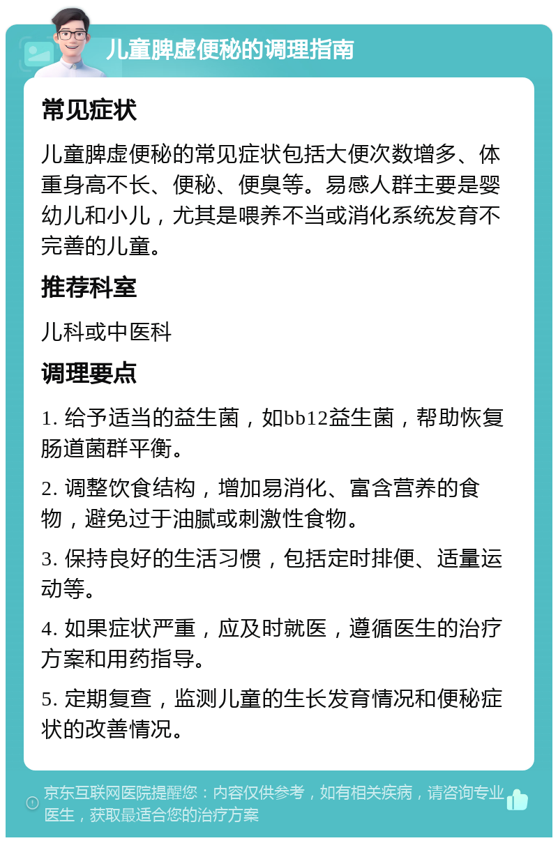 儿童脾虚便秘的调理指南 常见症状 儿童脾虚便秘的常见症状包括大便次数增多、体重身高不长、便秘、便臭等。易感人群主要是婴幼儿和小儿，尤其是喂养不当或消化系统发育不完善的儿童。 推荐科室 儿科或中医科 调理要点 1. 给予适当的益生菌，如bb12益生菌，帮助恢复肠道菌群平衡。 2. 调整饮食结构，增加易消化、富含营养的食物，避免过于油腻或刺激性食物。 3. 保持良好的生活习惯，包括定时排便、适量运动等。 4. 如果症状严重，应及时就医，遵循医生的治疗方案和用药指导。 5. 定期复查，监测儿童的生长发育情况和便秘症状的改善情况。