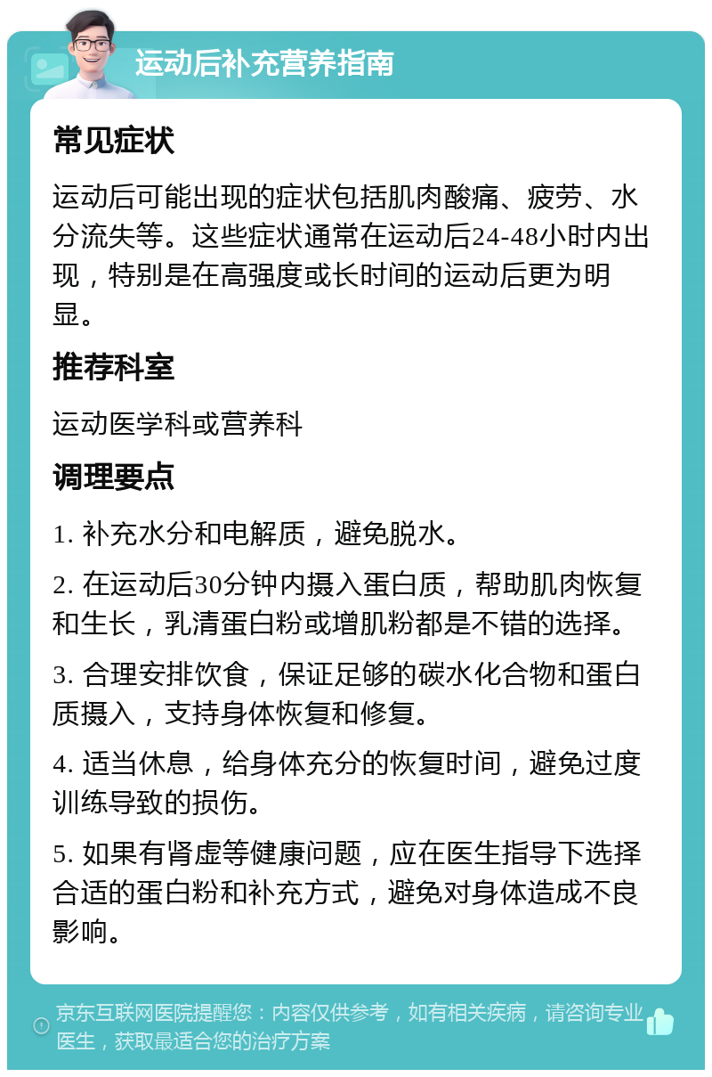 运动后补充营养指南 常见症状 运动后可能出现的症状包括肌肉酸痛、疲劳、水分流失等。这些症状通常在运动后24-48小时内出现，特别是在高强度或长时间的运动后更为明显。 推荐科室 运动医学科或营养科 调理要点 1. 补充水分和电解质，避免脱水。 2. 在运动后30分钟内摄入蛋白质，帮助肌肉恢复和生长，乳清蛋白粉或增肌粉都是不错的选择。 3. 合理安排饮食，保证足够的碳水化合物和蛋白质摄入，支持身体恢复和修复。 4. 适当休息，给身体充分的恢复时间，避免过度训练导致的损伤。 5. 如果有肾虚等健康问题，应在医生指导下选择合适的蛋白粉和补充方式，避免对身体造成不良影响。