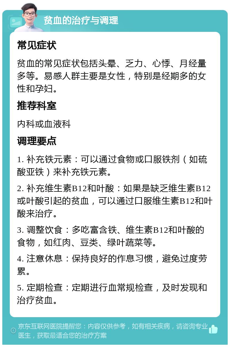 贫血的治疗与调理 常见症状 贫血的常见症状包括头晕、乏力、心悸、月经量多等。易感人群主要是女性，特别是经期多的女性和孕妇。 推荐科室 内科或血液科 调理要点 1. 补充铁元素：可以通过食物或口服铁剂（如硫酸亚铁）来补充铁元素。 2. 补充维生素B12和叶酸：如果是缺乏维生素B12或叶酸引起的贫血，可以通过口服维生素B12和叶酸来治疗。 3. 调整饮食：多吃富含铁、维生素B12和叶酸的食物，如红肉、豆类、绿叶蔬菜等。 4. 注意休息：保持良好的作息习惯，避免过度劳累。 5. 定期检查：定期进行血常规检查，及时发现和治疗贫血。