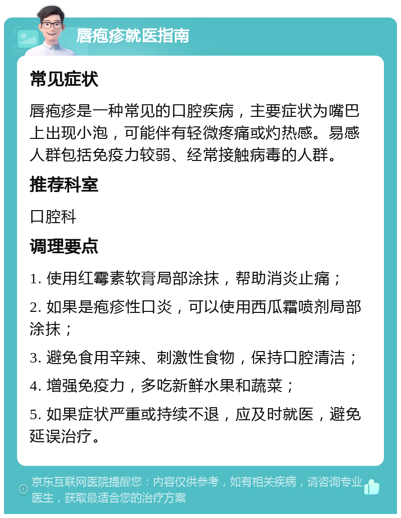 唇疱疹就医指南 常见症状 唇疱疹是一种常见的口腔疾病，主要症状为嘴巴上出现小泡，可能伴有轻微疼痛或灼热感。易感人群包括免疫力较弱、经常接触病毒的人群。 推荐科室 口腔科 调理要点 1. 使用红霉素软膏局部涂抹，帮助消炎止痛； 2. 如果是疱疹性口炎，可以使用西瓜霜喷剂局部涂抹； 3. 避免食用辛辣、刺激性食物，保持口腔清洁； 4. 增强免疫力，多吃新鲜水果和蔬菜； 5. 如果症状严重或持续不退，应及时就医，避免延误治疗。