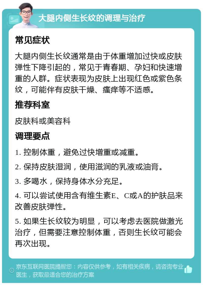 大腿内侧生长纹的调理与治疗 常见症状 大腿内侧生长纹通常是由于体重增加过快或皮肤弹性下降引起的，常见于青春期、孕妇和快速增重的人群。症状表现为皮肤上出现红色或紫色条纹，可能伴有皮肤干燥、瘙痒等不适感。 推荐科室 皮肤科或美容科 调理要点 1. 控制体重，避免过快增重或减重。 2. 保持皮肤湿润，使用滋润的乳液或油膏。 3. 多喝水，保持身体水分充足。 4. 可以尝试使用含有维生素E、C或A的护肤品来改善皮肤弹性。 5. 如果生长纹较为明显，可以考虑去医院做激光治疗，但需要注意控制体重，否则生长纹可能会再次出现。