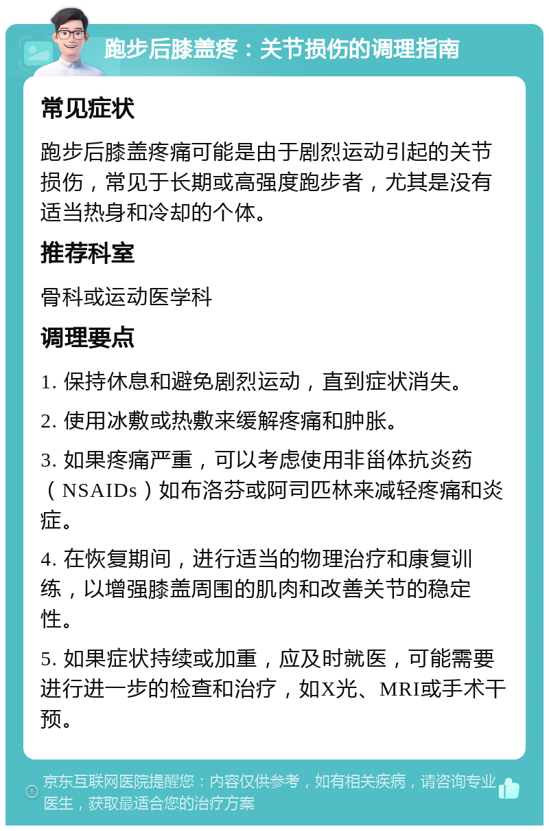 跑步后膝盖疼：关节损伤的调理指南 常见症状 跑步后膝盖疼痛可能是由于剧烈运动引起的关节损伤，常见于长期或高强度跑步者，尤其是没有适当热身和冷却的个体。 推荐科室 骨科或运动医学科 调理要点 1. 保持休息和避免剧烈运动，直到症状消失。 2. 使用冰敷或热敷来缓解疼痛和肿胀。 3. 如果疼痛严重，可以考虑使用非甾体抗炎药（NSAIDs）如布洛芬或阿司匹林来减轻疼痛和炎症。 4. 在恢复期间，进行适当的物理治疗和康复训练，以增强膝盖周围的肌肉和改善关节的稳定性。 5. 如果症状持续或加重，应及时就医，可能需要进行进一步的检查和治疗，如X光、MRI或手术干预。