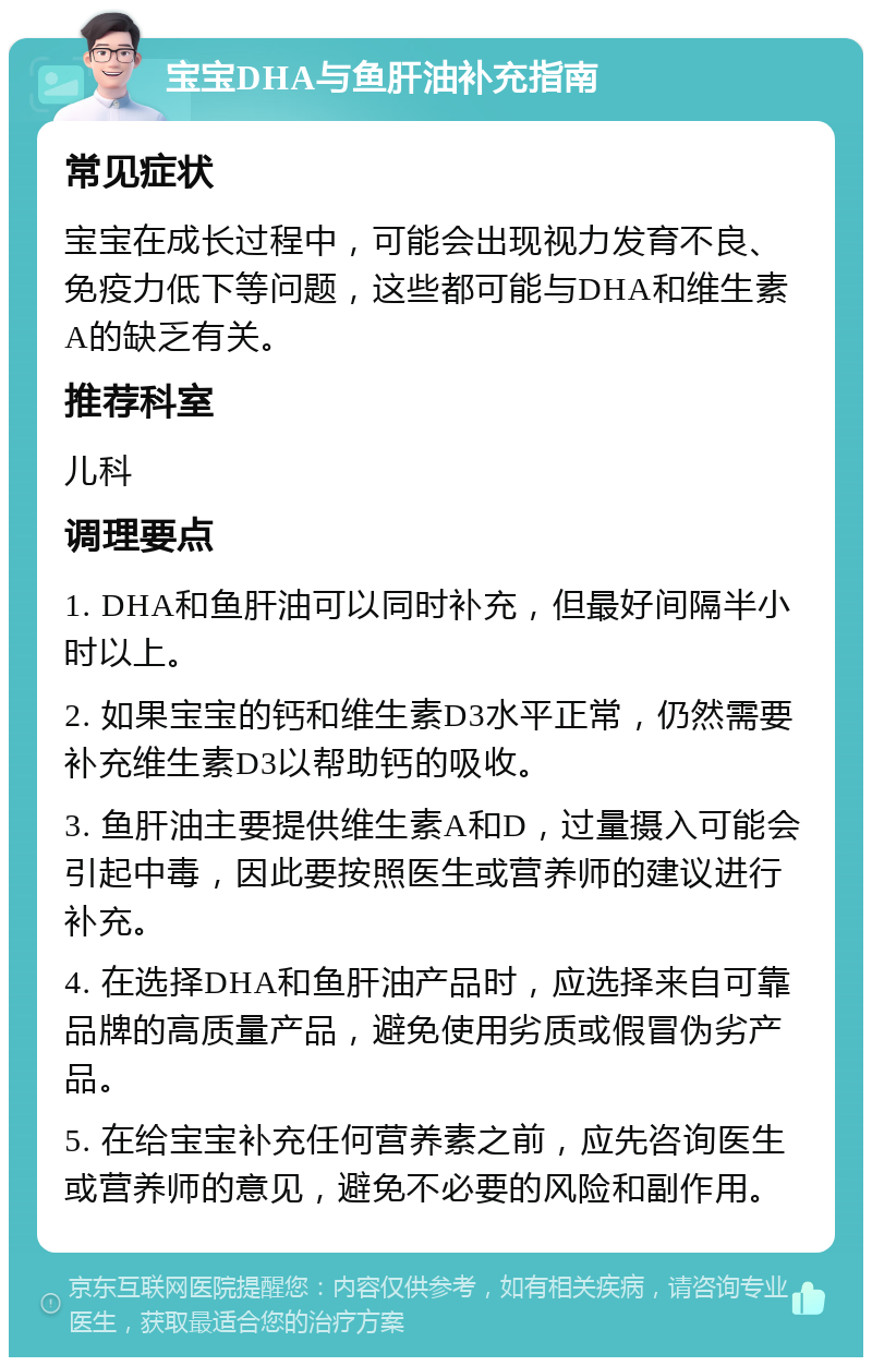 宝宝DHA与鱼肝油补充指南 常见症状 宝宝在成长过程中，可能会出现视力发育不良、免疫力低下等问题，这些都可能与DHA和维生素A的缺乏有关。 推荐科室 儿科 调理要点 1. DHA和鱼肝油可以同时补充，但最好间隔半小时以上。 2. 如果宝宝的钙和维生素D3水平正常，仍然需要补充维生素D3以帮助钙的吸收。 3. 鱼肝油主要提供维生素A和D，过量摄入可能会引起中毒，因此要按照医生或营养师的建议进行补充。 4. 在选择DHA和鱼肝油产品时，应选择来自可靠品牌的高质量产品，避免使用劣质或假冒伪劣产品。 5. 在给宝宝补充任何营养素之前，应先咨询医生或营养师的意见，避免不必要的风险和副作用。