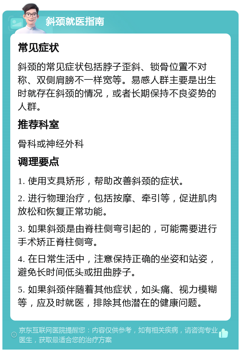 斜颈就医指南 常见症状 斜颈的常见症状包括脖子歪斜、锁骨位置不对称、双侧肩膀不一样宽等。易感人群主要是出生时就存在斜颈的情况，或者长期保持不良姿势的人群。 推荐科室 骨科或神经外科 调理要点 1. 使用支具矫形，帮助改善斜颈的症状。 2. 进行物理治疗，包括按摩、牵引等，促进肌肉放松和恢复正常功能。 3. 如果斜颈是由脊柱侧弯引起的，可能需要进行手术矫正脊柱侧弯。 4. 在日常生活中，注意保持正确的坐姿和站姿，避免长时间低头或扭曲脖子。 5. 如果斜颈伴随着其他症状，如头痛、视力模糊等，应及时就医，排除其他潜在的健康问题。