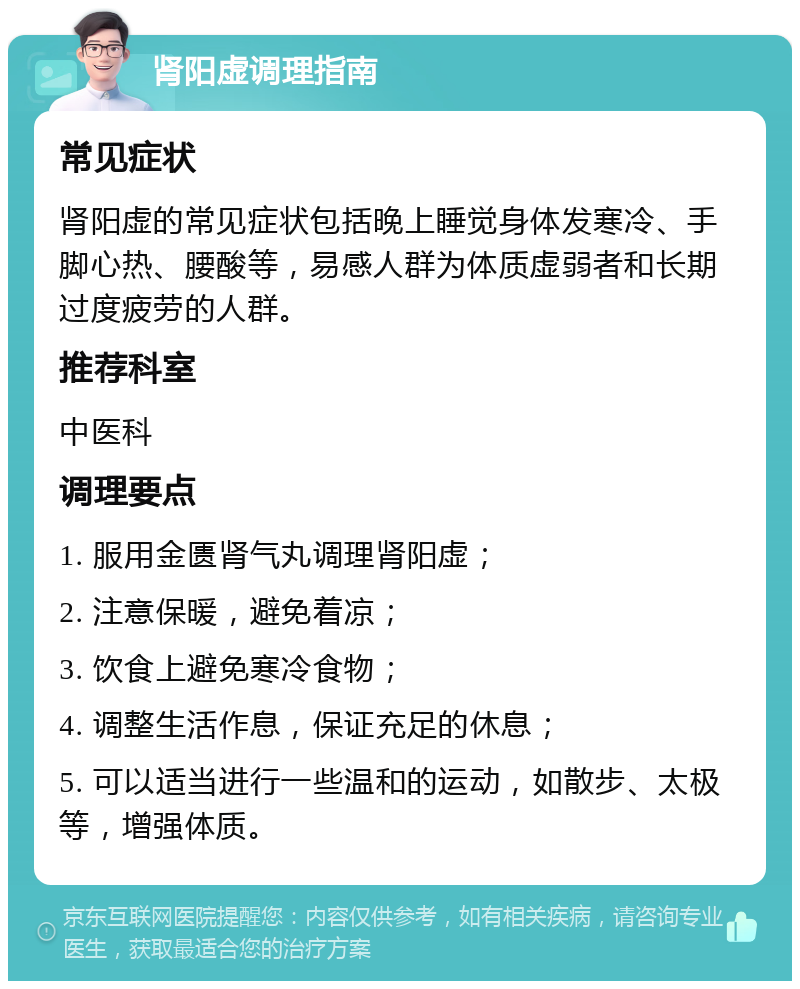 肾阳虚调理指南 常见症状 肾阳虚的常见症状包括晚上睡觉身体发寒冷、手脚心热、腰酸等，易感人群为体质虚弱者和长期过度疲劳的人群。 推荐科室 中医科 调理要点 1. 服用金匮肾气丸调理肾阳虚； 2. 注意保暖，避免着凉； 3. 饮食上避免寒冷食物； 4. 调整生活作息，保证充足的休息； 5. 可以适当进行一些温和的运动，如散步、太极等，增强体质。