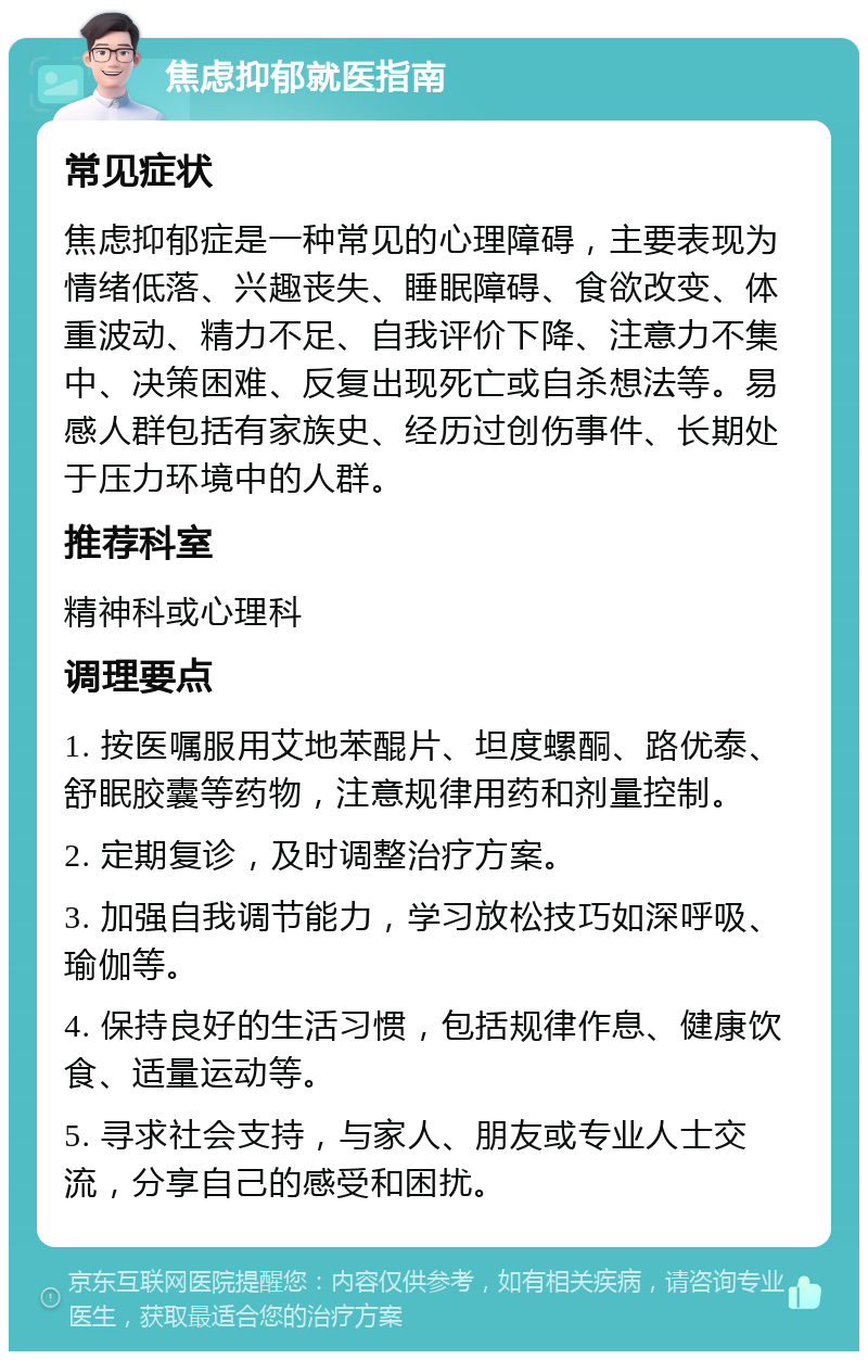 焦虑抑郁就医指南 常见症状 焦虑抑郁症是一种常见的心理障碍，主要表现为情绪低落、兴趣丧失、睡眠障碍、食欲改变、体重波动、精力不足、自我评价下降、注意力不集中、决策困难、反复出现死亡或自杀想法等。易感人群包括有家族史、经历过创伤事件、长期处于压力环境中的人群。 推荐科室 精神科或心理科 调理要点 1. 按医嘱服用艾地苯醌片、坦度螺酮、路优泰、舒眠胶囊等药物，注意规律用药和剂量控制。 2. 定期复诊，及时调整治疗方案。 3. 加强自我调节能力，学习放松技巧如深呼吸、瑜伽等。 4. 保持良好的生活习惯，包括规律作息、健康饮食、适量运动等。 5. 寻求社会支持，与家人、朋友或专业人士交流，分享自己的感受和困扰。