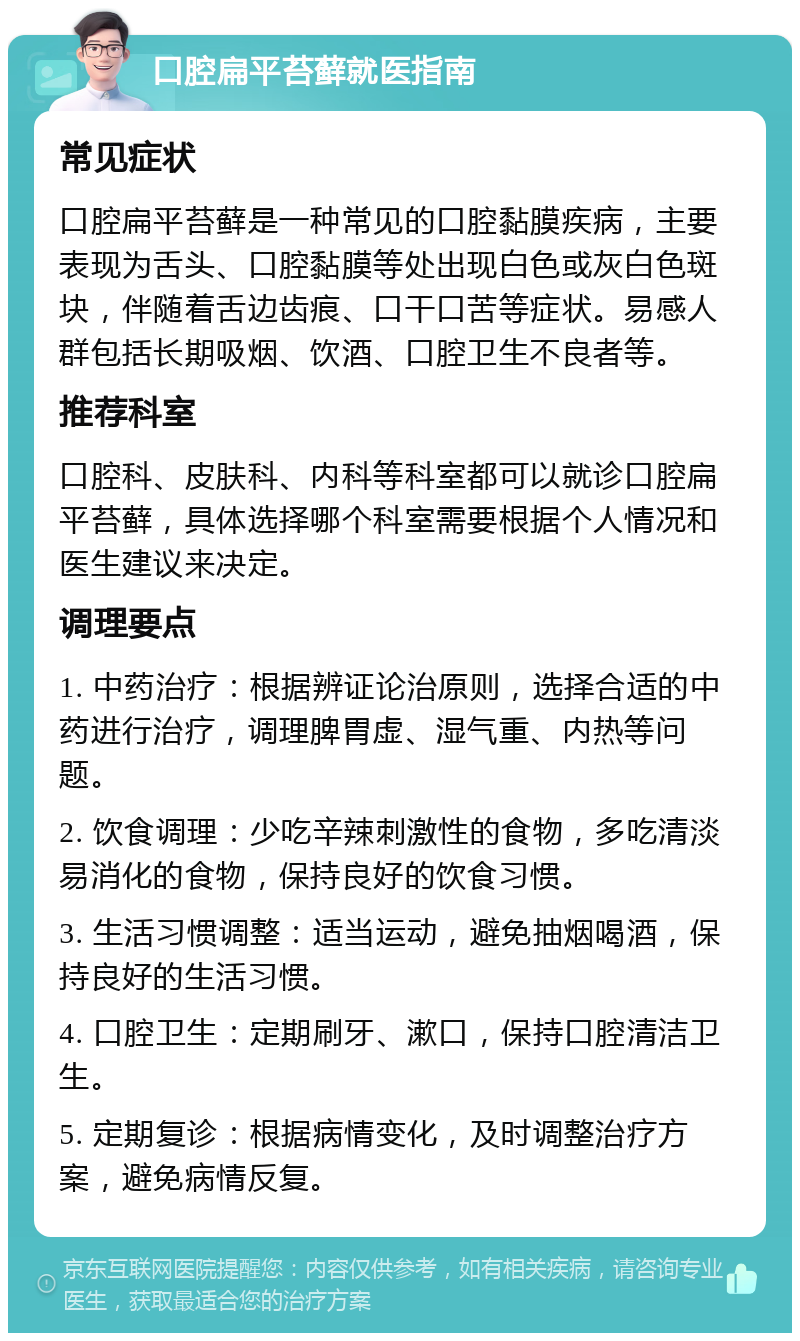 口腔扁平苔藓就医指南 常见症状 口腔扁平苔藓是一种常见的口腔黏膜疾病，主要表现为舌头、口腔黏膜等处出现白色或灰白色斑块，伴随着舌边齿痕、口干口苦等症状。易感人群包括长期吸烟、饮酒、口腔卫生不良者等。 推荐科室 口腔科、皮肤科、内科等科室都可以就诊口腔扁平苔藓，具体选择哪个科室需要根据个人情况和医生建议来决定。 调理要点 1. 中药治疗：根据辨证论治原则，选择合适的中药进行治疗，调理脾胃虚、湿气重、内热等问题。 2. 饮食调理：少吃辛辣刺激性的食物，多吃清淡易消化的食物，保持良好的饮食习惯。 3. 生活习惯调整：适当运动，避免抽烟喝酒，保持良好的生活习惯。 4. 口腔卫生：定期刷牙、漱口，保持口腔清洁卫生。 5. 定期复诊：根据病情变化，及时调整治疗方案，避免病情反复。