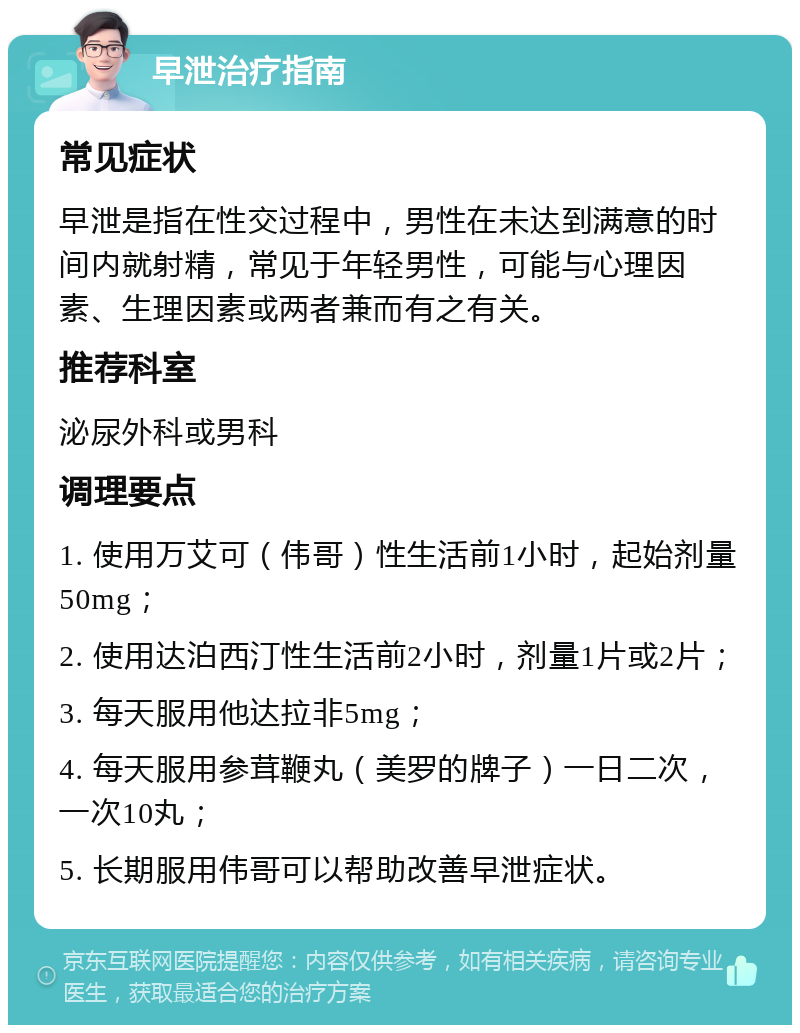 早泄治疗指南 常见症状 早泄是指在性交过程中，男性在未达到满意的时间内就射精，常见于年轻男性，可能与心理因素、生理因素或两者兼而有之有关。 推荐科室 泌尿外科或男科 调理要点 1. 使用万艾可（伟哥）性生活前1小时，起始剂量50mg； 2. 使用达泊西汀性生活前2小时，剂量1片或2片； 3. 每天服用他达拉非5mg； 4. 每天服用参茸鞭丸（美罗的牌子）一日二次，一次10丸； 5. 长期服用伟哥可以帮助改善早泄症状。