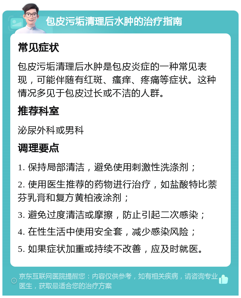 包皮污垢清理后水肿的治疗指南 常见症状 包皮污垢清理后水肿是包皮炎症的一种常见表现，可能伴随有红斑、瘙痒、疼痛等症状。这种情况多见于包皮过长或不洁的人群。 推荐科室 泌尿外科或男科 调理要点 1. 保持局部清洁，避免使用刺激性洗涤剂； 2. 使用医生推荐的药物进行治疗，如盐酸特比萘芬乳膏和复方黄柏液涂剂； 3. 避免过度清洁或摩擦，防止引起二次感染； 4. 在性生活中使用安全套，减少感染风险； 5. 如果症状加重或持续不改善，应及时就医。