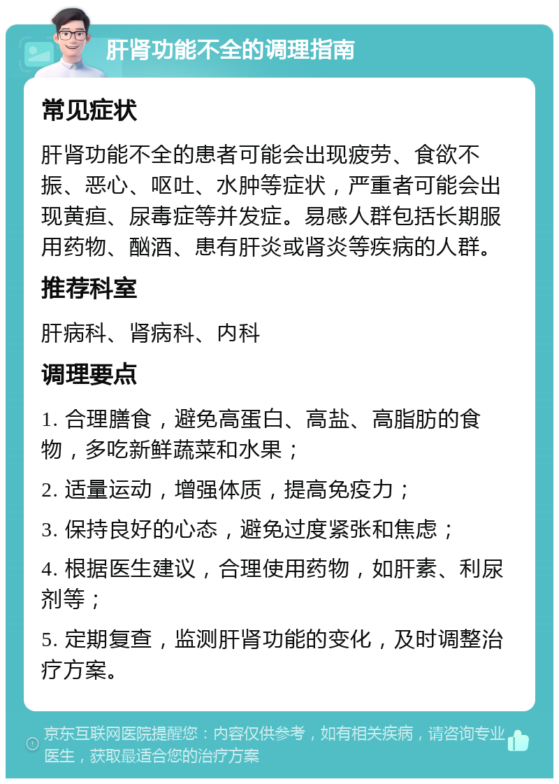 肝肾功能不全的调理指南 常见症状 肝肾功能不全的患者可能会出现疲劳、食欲不振、恶心、呕吐、水肿等症状，严重者可能会出现黄疸、尿毒症等并发症。易感人群包括长期服用药物、酗酒、患有肝炎或肾炎等疾病的人群。 推荐科室 肝病科、肾病科、内科 调理要点 1. 合理膳食，避免高蛋白、高盐、高脂肪的食物，多吃新鲜蔬菜和水果； 2. 适量运动，增强体质，提高免疫力； 3. 保持良好的心态，避免过度紧张和焦虑； 4. 根据医生建议，合理使用药物，如肝素、利尿剂等； 5. 定期复查，监测肝肾功能的变化，及时调整治疗方案。