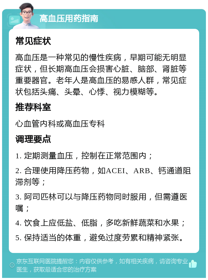 高血压用药指南 常见症状 高血压是一种常见的慢性疾病，早期可能无明显症状，但长期高血压会损害心脏、脑部、肾脏等重要器官。老年人是高血压的易感人群，常见症状包括头痛、头晕、心悸、视力模糊等。 推荐科室 心血管内科或高血压专科 调理要点 1. 定期测量血压，控制在正常范围内； 2. 合理使用降压药物，如ACEI、ARB、钙通道阻滞剂等； 3. 阿司匹林可以与降压药物同时服用，但需遵医嘱； 4. 饮食上应低盐、低脂，多吃新鲜蔬菜和水果； 5. 保持适当的体重，避免过度劳累和精神紧张。