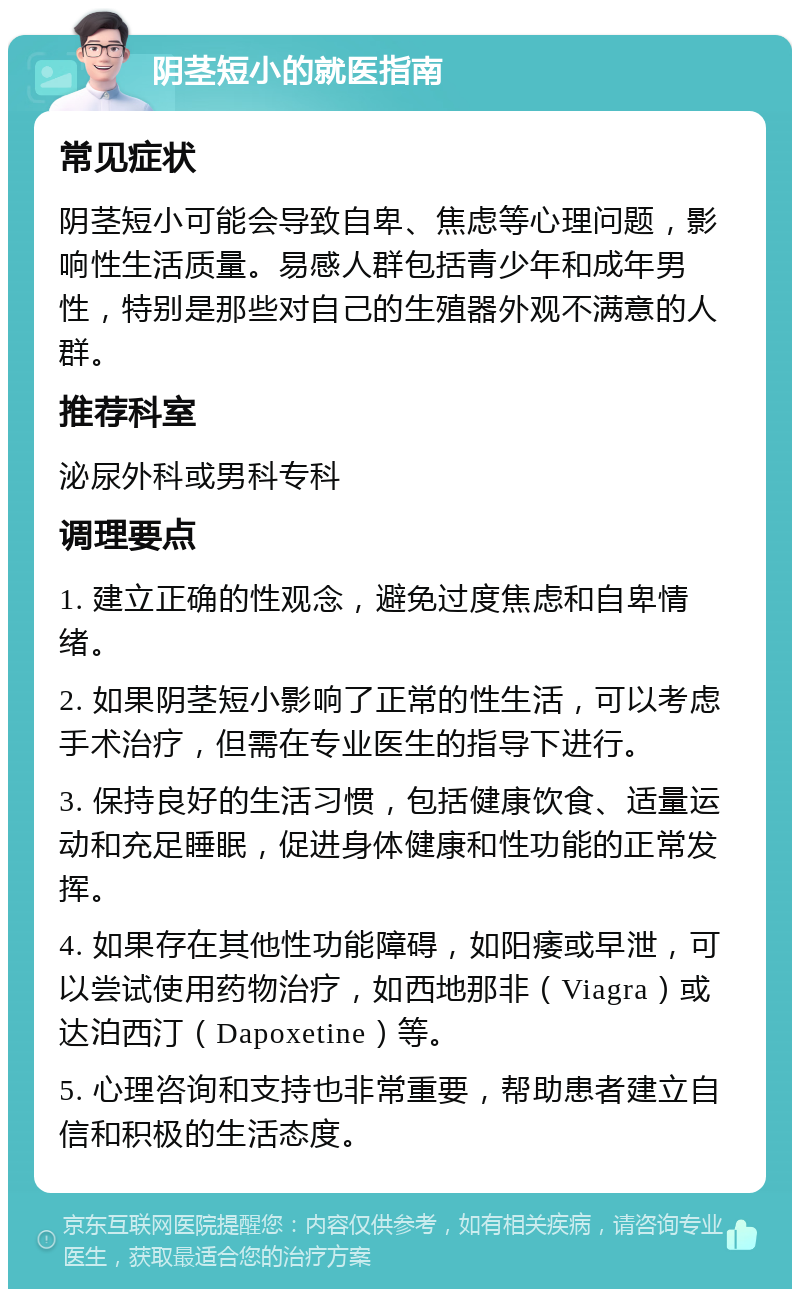 阴茎短小的就医指南 常见症状 阴茎短小可能会导致自卑、焦虑等心理问题，影响性生活质量。易感人群包括青少年和成年男性，特别是那些对自己的生殖器外观不满意的人群。 推荐科室 泌尿外科或男科专科 调理要点 1. 建立正确的性观念，避免过度焦虑和自卑情绪。 2. 如果阴茎短小影响了正常的性生活，可以考虑手术治疗，但需在专业医生的指导下进行。 3. 保持良好的生活习惯，包括健康饮食、适量运动和充足睡眠，促进身体健康和性功能的正常发挥。 4. 如果存在其他性功能障碍，如阳痿或早泄，可以尝试使用药物治疗，如西地那非（Viagra）或达泊西汀（Dapoxetine）等。 5. 心理咨询和支持也非常重要，帮助患者建立自信和积极的生活态度。