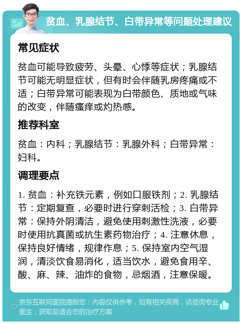 贫血、乳腺结节、白带异常等问题处理建议 常见症状 贫血可能导致疲劳、头晕、心悸等症状；乳腺结节可能无明显症状，但有时会伴随乳房疼痛或不适；白带异常可能表现为白带颜色、质地或气味的改变，伴随瘙痒或灼热感。 推荐科室 贫血：内科；乳腺结节：乳腺外科；白带异常：妇科。 调理要点 1. 贫血：补充铁元素，例如口服铁剂；2. 乳腺结节：定期复查，必要时进行穿刺活检；3. 白带异常：保持外阴清洁，避免使用刺激性洗液，必要时使用抗真菌或抗生素药物治疗；4. 注意休息，保持良好情绪，规律作息；5. 保持室内空气湿润，清淡饮食易消化，适当饮水，避免食用辛、酸、麻、辣、油炸的食物，忌烟酒，注意保暖。