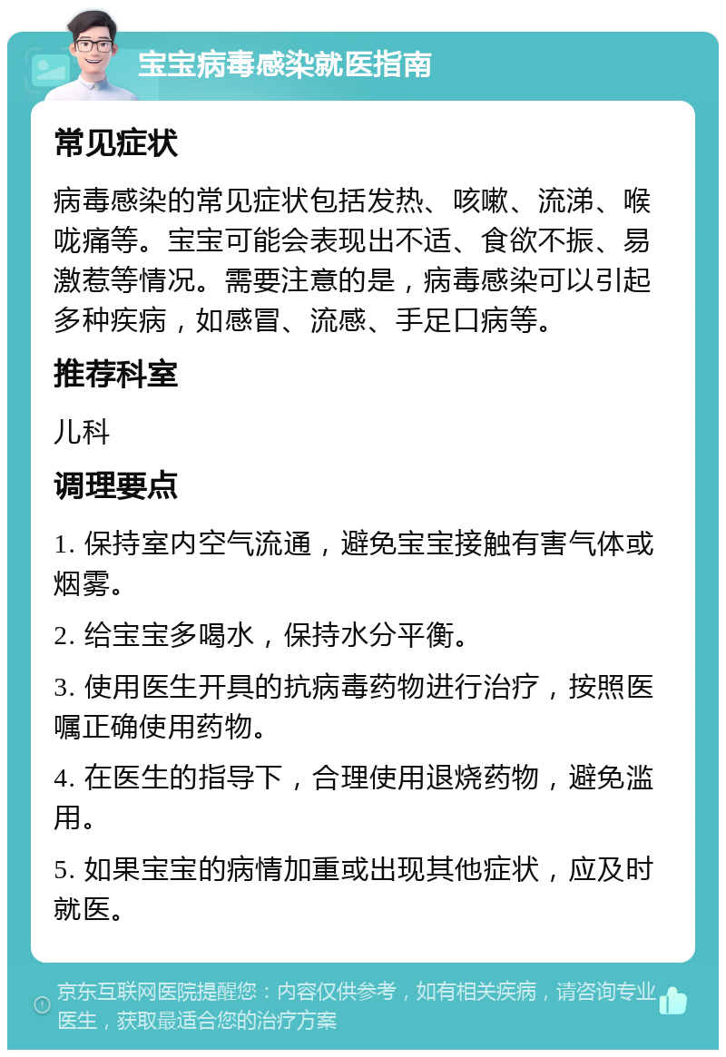 宝宝病毒感染就医指南 常见症状 病毒感染的常见症状包括发热、咳嗽、流涕、喉咙痛等。宝宝可能会表现出不适、食欲不振、易激惹等情况。需要注意的是，病毒感染可以引起多种疾病，如感冒、流感、手足口病等。 推荐科室 儿科 调理要点 1. 保持室内空气流通，避免宝宝接触有害气体或烟雾。 2. 给宝宝多喝水，保持水分平衡。 3. 使用医生开具的抗病毒药物进行治疗，按照医嘱正确使用药物。 4. 在医生的指导下，合理使用退烧药物，避免滥用。 5. 如果宝宝的病情加重或出现其他症状，应及时就医。