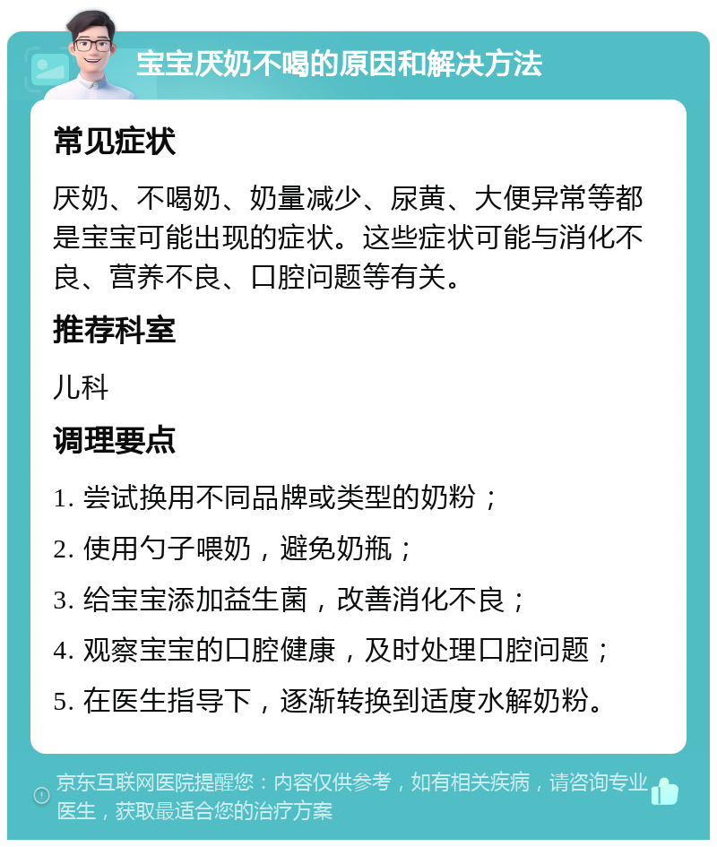 宝宝厌奶不喝的原因和解决方法 常见症状 厌奶、不喝奶、奶量减少、尿黄、大便异常等都是宝宝可能出现的症状。这些症状可能与消化不良、营养不良、口腔问题等有关。 推荐科室 儿科 调理要点 1. 尝试换用不同品牌或类型的奶粉； 2. 使用勺子喂奶，避免奶瓶； 3. 给宝宝添加益生菌，改善消化不良； 4. 观察宝宝的口腔健康，及时处理口腔问题； 5. 在医生指导下，逐渐转换到适度水解奶粉。