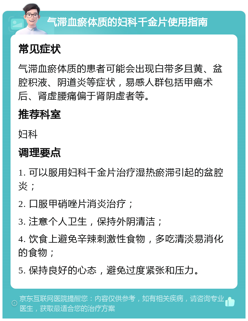 气滞血瘀体质的妇科千金片使用指南 常见症状 气滞血瘀体质的患者可能会出现白带多且黄、盆腔积液、阴道炎等症状，易感人群包括甲癌术后、肾虚腰痛偏于肾阴虚者等。 推荐科室 妇科 调理要点 1. 可以服用妇科千金片治疗湿热瘀滞引起的盆腔炎； 2. 口服甲硝唑片消炎治疗； 3. 注意个人卫生，保持外阴清洁； 4. 饮食上避免辛辣刺激性食物，多吃清淡易消化的食物； 5. 保持良好的心态，避免过度紧张和压力。