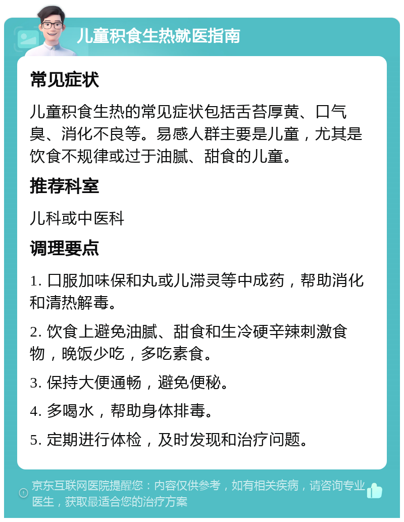 儿童积食生热就医指南 常见症状 儿童积食生热的常见症状包括舌苔厚黄、口气臭、消化不良等。易感人群主要是儿童，尤其是饮食不规律或过于油腻、甜食的儿童。 推荐科室 儿科或中医科 调理要点 1. 口服加味保和丸或儿滞灵等中成药，帮助消化和清热解毒。 2. 饮食上避免油腻、甜食和生冷硬辛辣刺激食物，晚饭少吃，多吃素食。 3. 保持大便通畅，避免便秘。 4. 多喝水，帮助身体排毒。 5. 定期进行体检，及时发现和治疗问题。