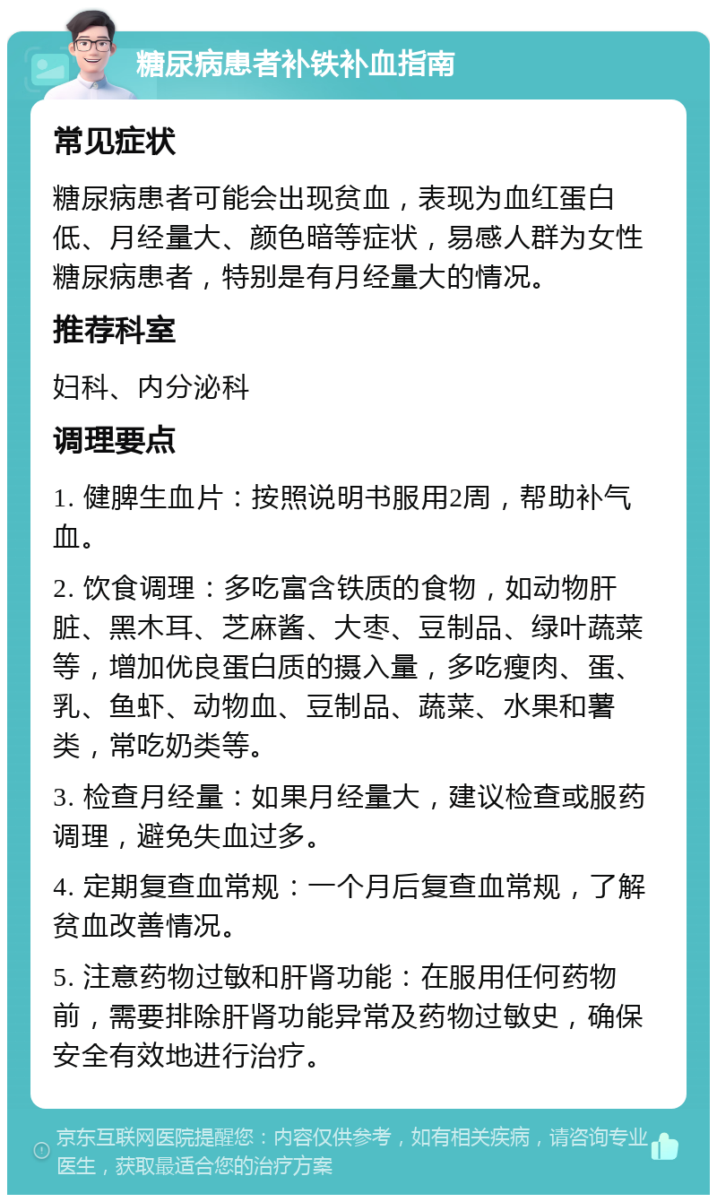 糖尿病患者补铁补血指南 常见症状 糖尿病患者可能会出现贫血，表现为血红蛋白低、月经量大、颜色暗等症状，易感人群为女性糖尿病患者，特别是有月经量大的情况。 推荐科室 妇科、内分泌科 调理要点 1. 健脾生血片：按照说明书服用2周，帮助补气血。 2. 饮食调理：多吃富含铁质的食物，如动物肝脏、黑木耳、芝麻酱、大枣、豆制品、绿叶蔬菜等，增加优良蛋白质的摄入量，多吃瘦肉、蛋、乳、鱼虾、动物血、豆制品、蔬菜、水果和薯类，常吃奶类等。 3. 检查月经量：如果月经量大，建议检查或服药调理，避免失血过多。 4. 定期复查血常规：一个月后复查血常规，了解贫血改善情况。 5. 注意药物过敏和肝肾功能：在服用任何药物前，需要排除肝肾功能异常及药物过敏史，确保安全有效地进行治疗。