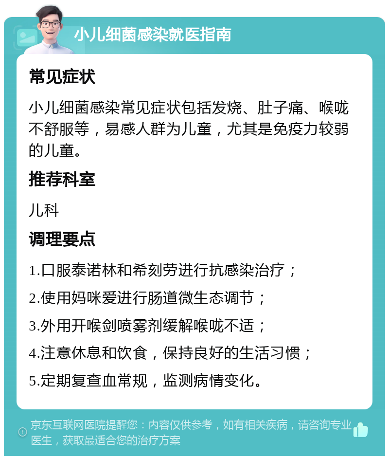 小儿细菌感染就医指南 常见症状 小儿细菌感染常见症状包括发烧、肚子痛、喉咙不舒服等，易感人群为儿童，尤其是免疫力较弱的儿童。 推荐科室 儿科 调理要点 1.口服泰诺林和希刻劳进行抗感染治疗； 2.使用妈咪爱进行肠道微生态调节； 3.外用开喉剑喷雾剂缓解喉咙不适； 4.注意休息和饮食，保持良好的生活习惯； 5.定期复查血常规，监测病情变化。