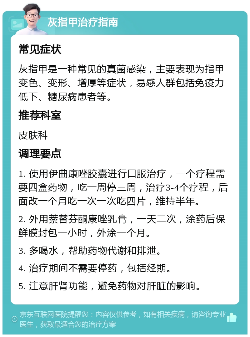 灰指甲治疗指南 常见症状 灰指甲是一种常见的真菌感染，主要表现为指甲变色、变形、增厚等症状，易感人群包括免疫力低下、糖尿病患者等。 推荐科室 皮肤科 调理要点 1. 使用伊曲康唑胶囊进行口服治疗，一个疗程需要四盒药物，吃一周停三周，治疗3-4个疗程，后面改一个月吃一次一次吃四片，维持半年。 2. 外用萘替芬酮康唑乳膏，一天二次，涂药后保鲜膜封包一小时，外涂一个月。 3. 多喝水，帮助药物代谢和排泄。 4. 治疗期间不需要停药，包括经期。 5. 注意肝肾功能，避免药物对肝脏的影响。