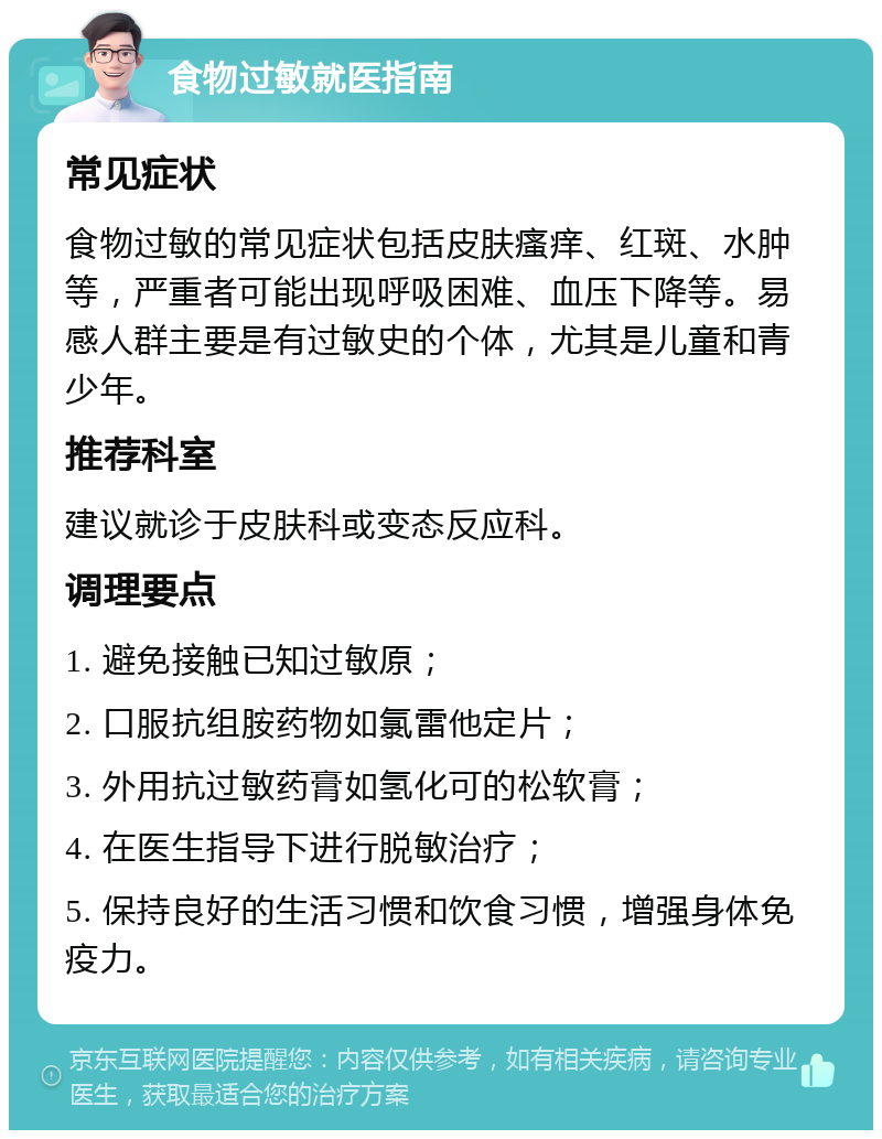 食物过敏就医指南 常见症状 食物过敏的常见症状包括皮肤瘙痒、红斑、水肿等，严重者可能出现呼吸困难、血压下降等。易感人群主要是有过敏史的个体，尤其是儿童和青少年。 推荐科室 建议就诊于皮肤科或变态反应科。 调理要点 1. 避免接触已知过敏原； 2. 口服抗组胺药物如氯雷他定片； 3. 外用抗过敏药膏如氢化可的松软膏； 4. 在医生指导下进行脱敏治疗； 5. 保持良好的生活习惯和饮食习惯，增强身体免疫力。