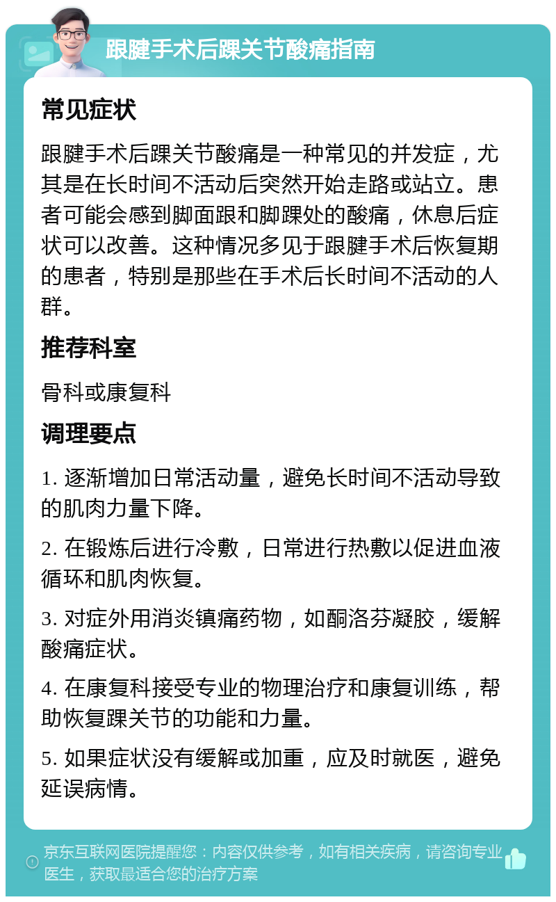 跟腱手术后踝关节酸痛指南 常见症状 跟腱手术后踝关节酸痛是一种常见的并发症，尤其是在长时间不活动后突然开始走路或站立。患者可能会感到脚面跟和脚踝处的酸痛，休息后症状可以改善。这种情况多见于跟腱手术后恢复期的患者，特别是那些在手术后长时间不活动的人群。 推荐科室 骨科或康复科 调理要点 1. 逐渐增加日常活动量，避免长时间不活动导致的肌肉力量下降。 2. 在锻炼后进行冷敷，日常进行热敷以促进血液循环和肌肉恢复。 3. 对症外用消炎镇痛药物，如酮洛芬凝胶，缓解酸痛症状。 4. 在康复科接受专业的物理治疗和康复训练，帮助恢复踝关节的功能和力量。 5. 如果症状没有缓解或加重，应及时就医，避免延误病情。