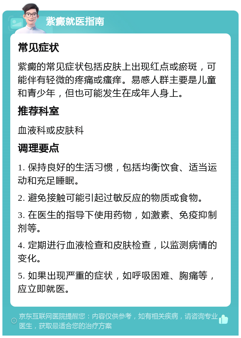 紫癜就医指南 常见症状 紫癜的常见症状包括皮肤上出现红点或瘀斑，可能伴有轻微的疼痛或瘙痒。易感人群主要是儿童和青少年，但也可能发生在成年人身上。 推荐科室 血液科或皮肤科 调理要点 1. 保持良好的生活习惯，包括均衡饮食、适当运动和充足睡眠。 2. 避免接触可能引起过敏反应的物质或食物。 3. 在医生的指导下使用药物，如激素、免疫抑制剂等。 4. 定期进行血液检查和皮肤检查，以监测病情的变化。 5. 如果出现严重的症状，如呼吸困难、胸痛等，应立即就医。