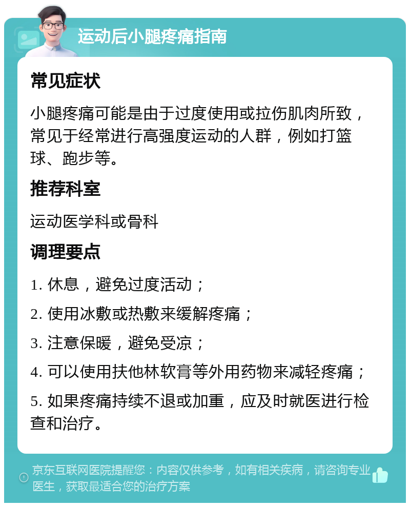 运动后小腿疼痛指南 常见症状 小腿疼痛可能是由于过度使用或拉伤肌肉所致，常见于经常进行高强度运动的人群，例如打篮球、跑步等。 推荐科室 运动医学科或骨科 调理要点 1. 休息，避免过度活动； 2. 使用冰敷或热敷来缓解疼痛； 3. 注意保暖，避免受凉； 4. 可以使用扶他林软膏等外用药物来减轻疼痛； 5. 如果疼痛持续不退或加重，应及时就医进行检查和治疗。