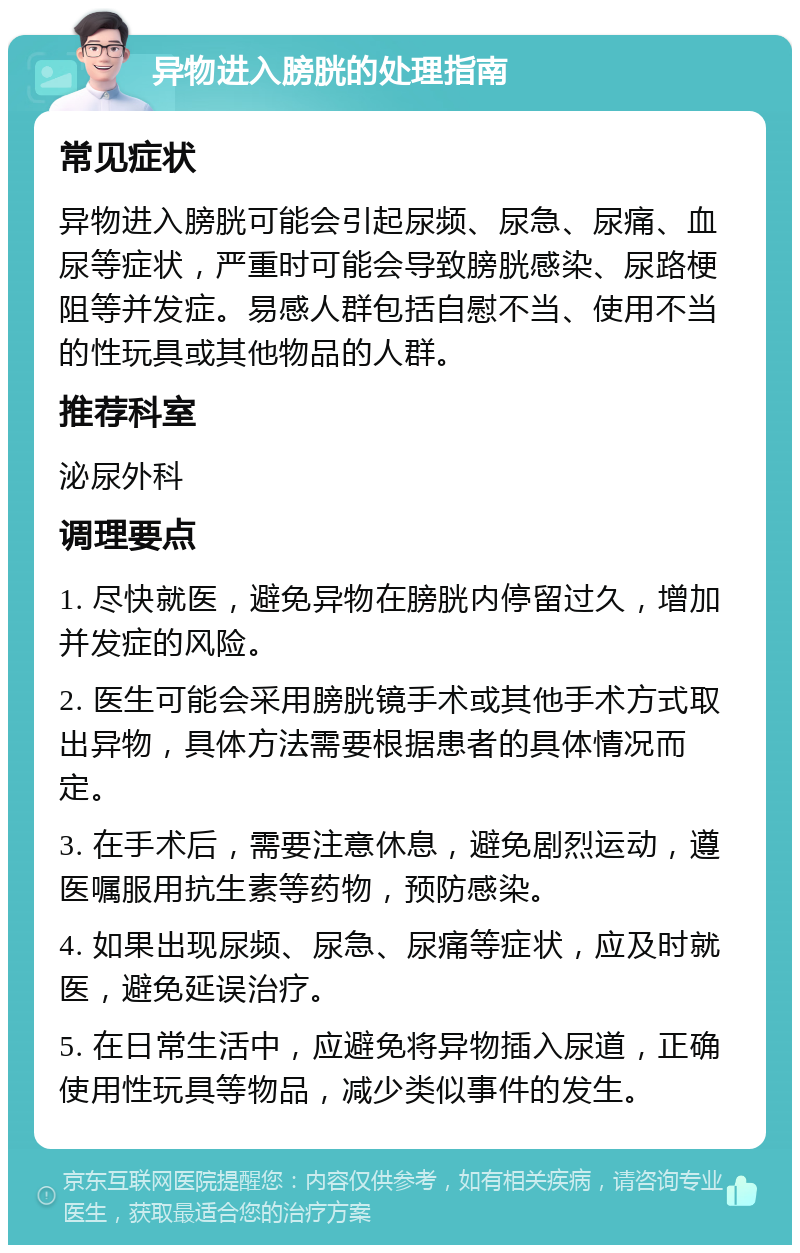 异物进入膀胱的处理指南 常见症状 异物进入膀胱可能会引起尿频、尿急、尿痛、血尿等症状，严重时可能会导致膀胱感染、尿路梗阻等并发症。易感人群包括自慰不当、使用不当的性玩具或其他物品的人群。 推荐科室 泌尿外科 调理要点 1. 尽快就医，避免异物在膀胱内停留过久，增加并发症的风险。 2. 医生可能会采用膀胱镜手术或其他手术方式取出异物，具体方法需要根据患者的具体情况而定。 3. 在手术后，需要注意休息，避免剧烈运动，遵医嘱服用抗生素等药物，预防感染。 4. 如果出现尿频、尿急、尿痛等症状，应及时就医，避免延误治疗。 5. 在日常生活中，应避免将异物插入尿道，正确使用性玩具等物品，减少类似事件的发生。