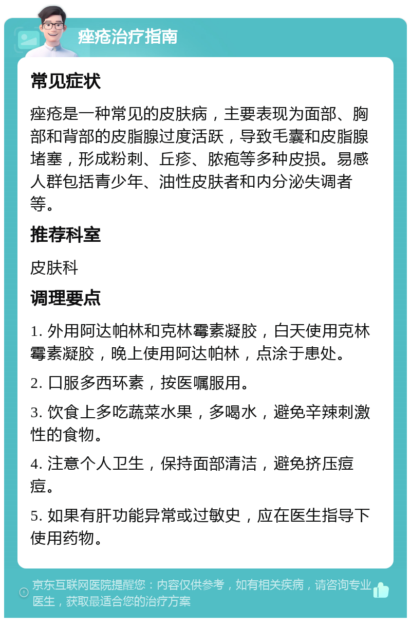 痤疮治疗指南 常见症状 痤疮是一种常见的皮肤病，主要表现为面部、胸部和背部的皮脂腺过度活跃，导致毛囊和皮脂腺堵塞，形成粉刺、丘疹、脓疱等多种皮损。易感人群包括青少年、油性皮肤者和内分泌失调者等。 推荐科室 皮肤科 调理要点 1. 外用阿达帕林和克林霉素凝胶，白天使用克林霉素凝胶，晚上使用阿达帕林，点涂于患处。 2. 口服多西环素，按医嘱服用。 3. 饮食上多吃蔬菜水果，多喝水，避免辛辣刺激性的食物。 4. 注意个人卫生，保持面部清洁，避免挤压痘痘。 5. 如果有肝功能异常或过敏史，应在医生指导下使用药物。