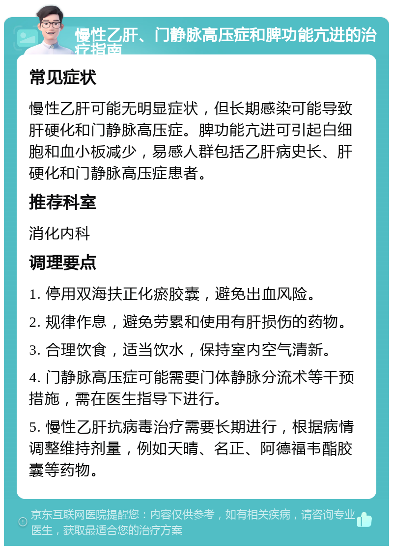 慢性乙肝、门静脉高压症和脾功能亢进的治疗指南 常见症状 慢性乙肝可能无明显症状，但长期感染可能导致肝硬化和门静脉高压症。脾功能亢进可引起白细胞和血小板减少，易感人群包括乙肝病史长、肝硬化和门静脉高压症患者。 推荐科室 消化内科 调理要点 1. 停用双海扶正化瘀胶囊，避免出血风险。 2. 规律作息，避免劳累和使用有肝损伤的药物。 3. 合理饮食，适当饮水，保持室内空气清新。 4. 门静脉高压症可能需要门体静脉分流术等干预措施，需在医生指导下进行。 5. 慢性乙肝抗病毒治疗需要长期进行，根据病情调整维持剂量，例如天晴、名正、阿德福韦酯胶囊等药物。