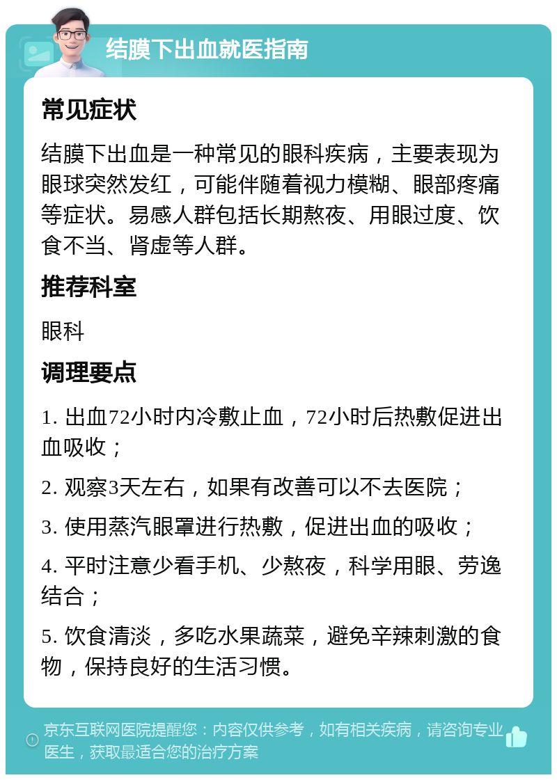 结膜下出血就医指南 常见症状 结膜下出血是一种常见的眼科疾病，主要表现为眼球突然发红，可能伴随着视力模糊、眼部疼痛等症状。易感人群包括长期熬夜、用眼过度、饮食不当、肾虚等人群。 推荐科室 眼科 调理要点 1. 出血72小时内冷敷止血，72小时后热敷促进出血吸收； 2. 观察3天左右，如果有改善可以不去医院； 3. 使用蒸汽眼罩进行热敷，促进出血的吸收； 4. 平时注意少看手机、少熬夜，科学用眼、劳逸结合； 5. 饮食清淡，多吃水果蔬菜，避免辛辣刺激的食物，保持良好的生活习惯。