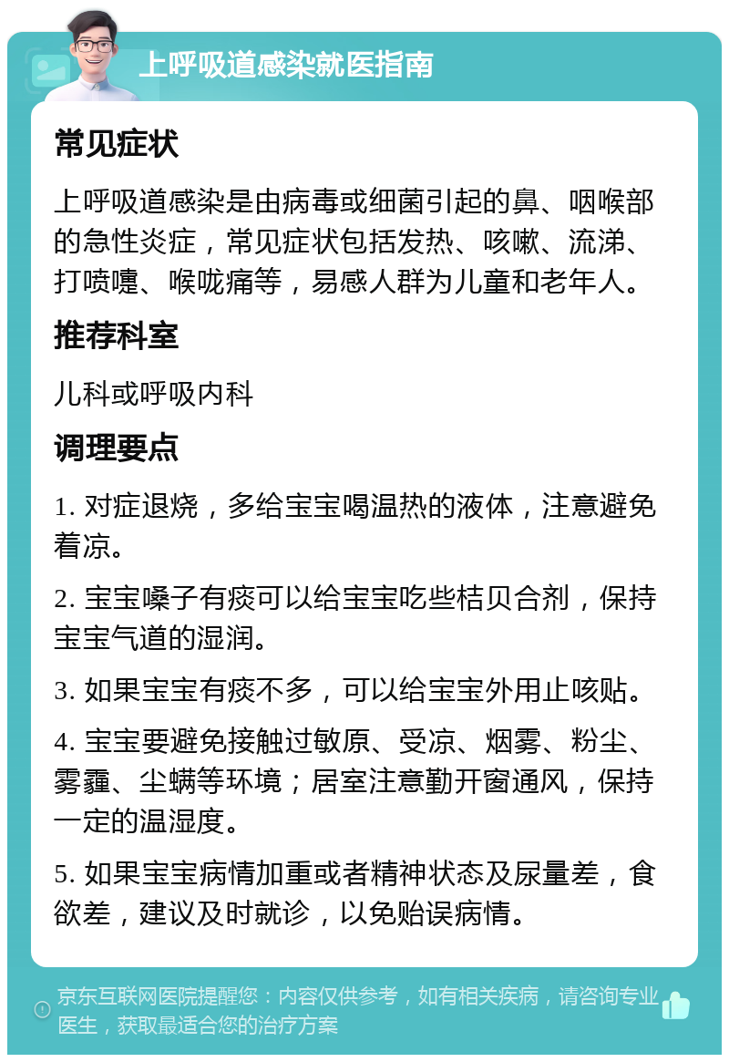 上呼吸道感染就医指南 常见症状 上呼吸道感染是由病毒或细菌引起的鼻、咽喉部的急性炎症，常见症状包括发热、咳嗽、流涕、打喷嚏、喉咙痛等，易感人群为儿童和老年人。 推荐科室 儿科或呼吸内科 调理要点 1. 对症退烧，多给宝宝喝温热的液体，注意避免着凉。 2. 宝宝嗓子有痰可以给宝宝吃些桔贝合剂，保持宝宝气道的湿润。 3. 如果宝宝有痰不多，可以给宝宝外用止咳贴。 4. 宝宝要避免接触过敏原、受凉、烟雾、粉尘、雾霾、尘螨等环境；居室注意勤开窗通风，保持一定的温湿度。 5. 如果宝宝病情加重或者精神状态及尿量差，食欲差，建议及时就诊，以免贻误病情。