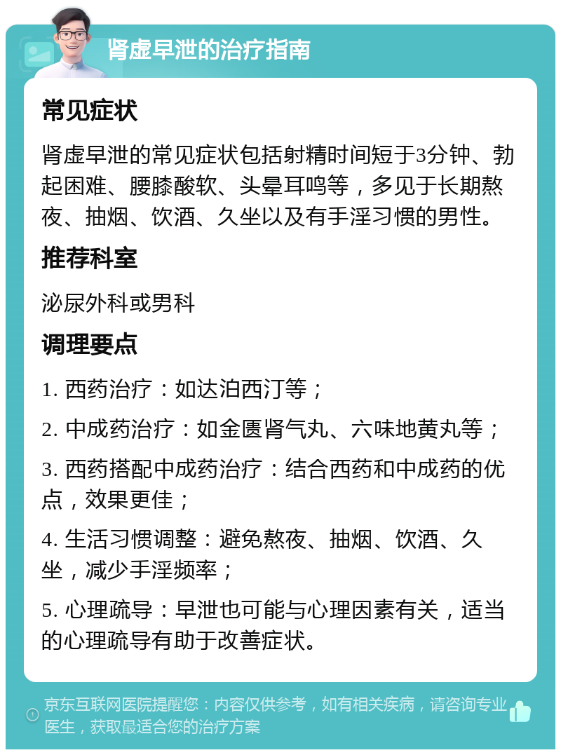 肾虚早泄的治疗指南 常见症状 肾虚早泄的常见症状包括射精时间短于3分钟、勃起困难、腰膝酸软、头晕耳鸣等，多见于长期熬夜、抽烟、饮酒、久坐以及有手淫习惯的男性。 推荐科室 泌尿外科或男科 调理要点 1. 西药治疗：如达泊西汀等； 2. 中成药治疗：如金匮肾气丸、六味地黄丸等； 3. 西药搭配中成药治疗：结合西药和中成药的优点，效果更佳； 4. 生活习惯调整：避免熬夜、抽烟、饮酒、久坐，减少手淫频率； 5. 心理疏导：早泄也可能与心理因素有关，适当的心理疏导有助于改善症状。