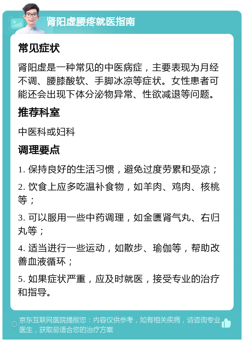 肾阳虚腰疼就医指南 常见症状 肾阳虚是一种常见的中医病症，主要表现为月经不调、腰膝酸软、手脚冰凉等症状。女性患者可能还会出现下体分泌物异常、性欲减退等问题。 推荐科室 中医科或妇科 调理要点 1. 保持良好的生活习惯，避免过度劳累和受凉； 2. 饮食上应多吃温补食物，如羊肉、鸡肉、核桃等； 3. 可以服用一些中药调理，如金匮肾气丸、右归丸等； 4. 适当进行一些运动，如散步、瑜伽等，帮助改善血液循环； 5. 如果症状严重，应及时就医，接受专业的治疗和指导。