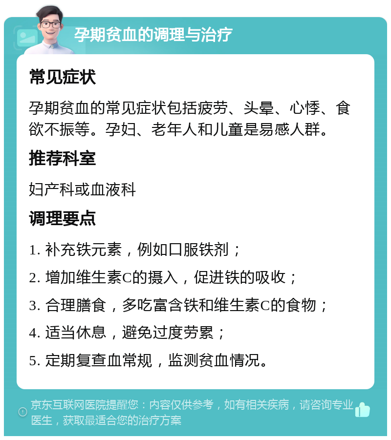 孕期贫血的调理与治疗 常见症状 孕期贫血的常见症状包括疲劳、头晕、心悸、食欲不振等。孕妇、老年人和儿童是易感人群。 推荐科室 妇产科或血液科 调理要点 1. 补充铁元素，例如口服铁剂； 2. 增加维生素C的摄入，促进铁的吸收； 3. 合理膳食，多吃富含铁和维生素C的食物； 4. 适当休息，避免过度劳累； 5. 定期复查血常规，监测贫血情况。