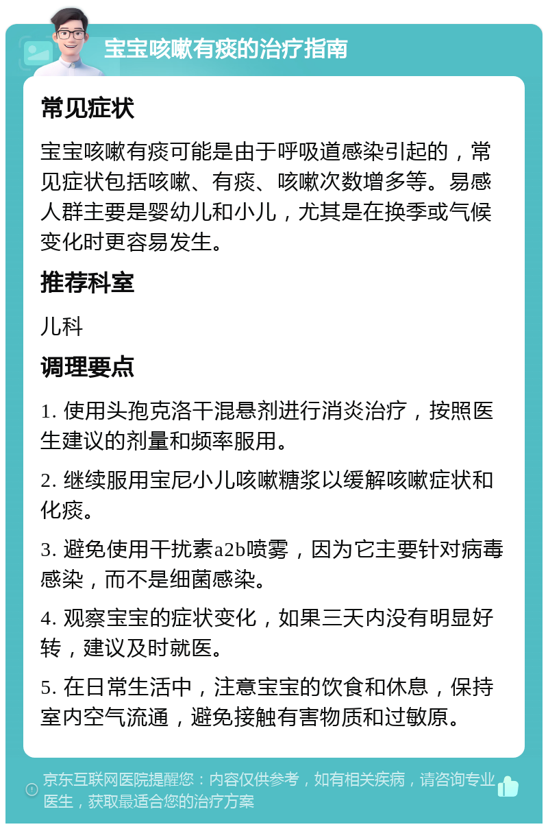 宝宝咳嗽有痰的治疗指南 常见症状 宝宝咳嗽有痰可能是由于呼吸道感染引起的，常见症状包括咳嗽、有痰、咳嗽次数增多等。易感人群主要是婴幼儿和小儿，尤其是在换季或气候变化时更容易发生。 推荐科室 儿科 调理要点 1. 使用头孢克洛干混悬剂进行消炎治疗，按照医生建议的剂量和频率服用。 2. 继续服用宝尼小儿咳嗽糖浆以缓解咳嗽症状和化痰。 3. 避免使用干扰素a2b喷雾，因为它主要针对病毒感染，而不是细菌感染。 4. 观察宝宝的症状变化，如果三天内没有明显好转，建议及时就医。 5. 在日常生活中，注意宝宝的饮食和休息，保持室内空气流通，避免接触有害物质和过敏原。